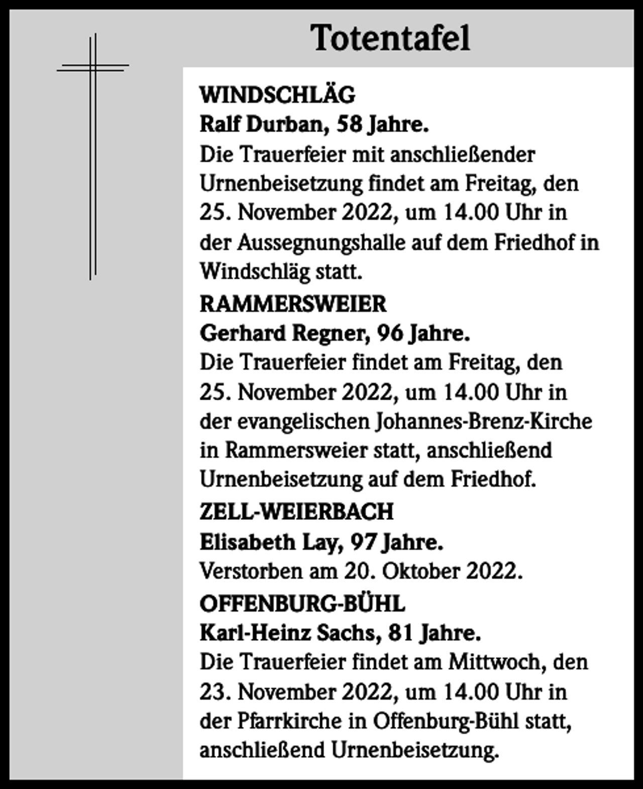 <p>Totentafel<br />Totentafel<br />WINDSCHLÄG<br />Ralf Durban, 58 Jahre.<br />Die Trauerfeier mit anschließender<br />Urnenbeisetzung findet am Freitag, den<br />25. November 2022, um 14.00 Uhr in<br />der Aussegnungshalle auf dem Friedhof in<br />Windschläg statt.<br />RAMMERSWEIER<br />Gerhard Regner, 96 Jahre.<br />Die Trauerfeier findet am Freitag, den<br />25. November 2022, um 14.00 Uhr in<br />der evangelischen Johannes-Brenz-Kirche<br />in Rammersweier statt, anschließend<br />­Urnenbeisetzung auf dem Friedhof.<br />ZELL-WEIERBACH<br />Elisabeth Lay, 97 Jahre.<br />Verstorben am 20. Oktober 2022.<br />OFFENBURG-BÜHL<br />Karl-Heinz Sachs, 81 Jahre.<br />Die Trauerfeier findet am Mittwoch, den<br />23. November 2022, um 14.00 Uhr in<br />der Pfarrkirche in Offenburg-Bühl statt,<br />anschließend Urnenbeisetzung.</p>