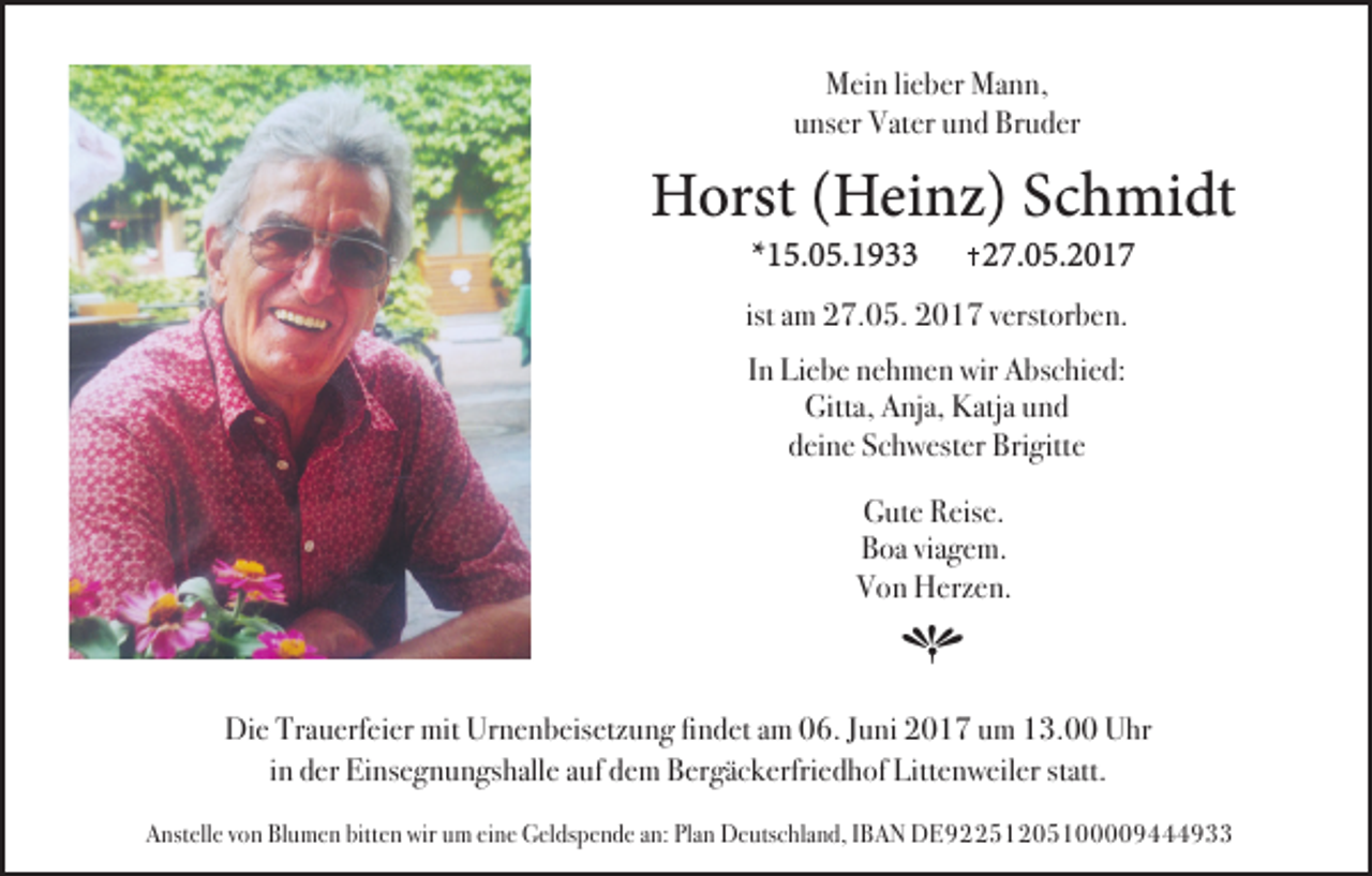 <p>Mein lieber Mann,<br />unser Vater und Bruder</p><p>Horst (Heinz) Schmidt<br />*15.05.1933</p><p>27.05.2017</p><p>ist am 27.05. 2017 verstorben.<br />In Liebe nehmen wir Abschied:<br />Gitta, Anja, Katja und<br />deine Schwester Brigitte<br />Gute Reise.<br />Boa viagem.<br />Von Herzen.</p><p>h<br />Die Trauerfeier mit Urnenbeisetzung findet am 06. Juni 2017 um 13.00 Uhr<br />in der Einsegnungshalle auf dem Bergäckerfriedhof Littenweiler statt.<br />Anstelle von Blumen bitten wir um eine Geldspende an: Plan Deutschland, IBAN DE92251205100009444933</p>