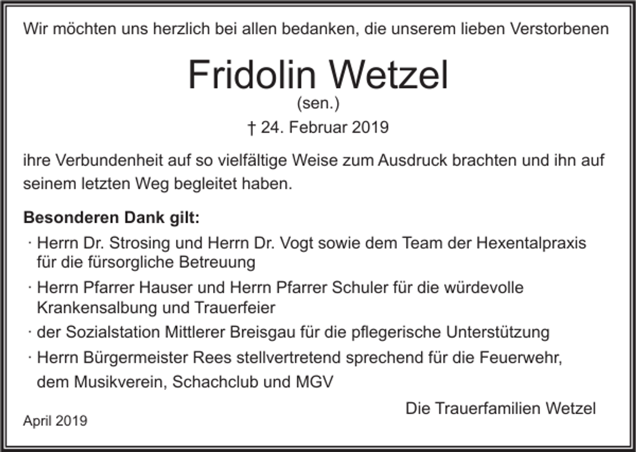 <p>Wir möchten uns herzlich bei allen bedanken, die unserem lieben Verstorbenen</p><p>Fridolin Wetzel<br />(sen.)<br />† 24. Februar 2019</p><p>ihre Verbundenheit auf so vielfältige Weise zum Ausdruck brachten und ihn auf<br />seinem letzten Weg begleitet haben.<br />Besonderen Dank gilt:<br />∙ Herrn Dr. Strosing und Herrn Dr. Vogt sowie dem Team der Hexentalpraxis<br />für die fürsorgliche Betreuung<br />∙ Herrn Pfarrer Hauser und Herrn Pfarrer Schuler für die würdevolle<br />Krankensalbung und Trauerfeier<br />∙ der Sozialstation Mittlerer Breisgau für die pflegerische Unterstützung<br />∙ Herrn Bürgermeister Rees stellvertretend sprechend für die Feuerwehr,<br />dem Musikverein, Schachclub und MGV<br />April 2019</p><p>Die Trauerfamilien Wetzel</p>