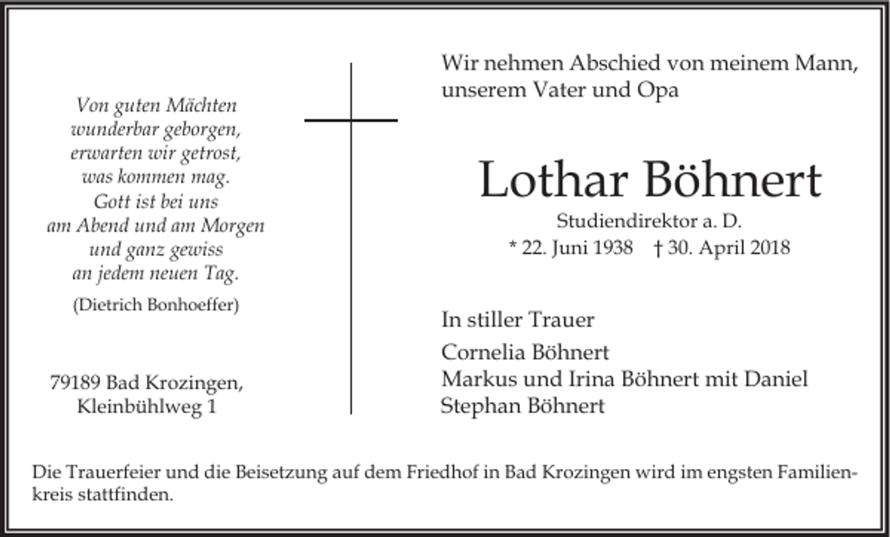 <p>VVon<br />o n gguten<br />ute n Mächten<br />M ä c hte n<br />wwunderbar<br />u n der b ar gegeborgen,<br />b or ge n,<br />erwarten<br />er w arte n wir<br />wir getrost,<br />getr ost,<br />wwas<br />as kkommen<br />o m me n mag.<br />m a g.<br />GGott<br />ott ist<br />ns<br />istbei<br />bei uuns<br />am<br />a m Abend<br />A be n d und<br />u n d aamm Morgen<br />M or ge n<br />und<br />gewiss<br />u n d gganz<br />a n z ge<br />wiss<br />an<br />jedem<br />a n je<br />de m neuen<br />ne ue n Tag.<br />T a g.<br />((Dietrich<br />Di etri c h Bonhoeffer)<br />B o n h o eff er)</p><p>77918 1 8 9 Bad<br />B a d Krozingen,<br />Kr o zi n g e n,<br />Kl ei n b ü hl w e g 11<br />Kleinbühlweg</p><p>Wir n nehmen<br />Wir<br />e h m e n AAbschied<br />b s c hi e d v von<br />o n mmeinem<br />ei n e m MMann,<br />a n n,<br />uunserem<br />n s er e m Vater<br />V at er uund<br />n d Opa<br />O pa</p><p>LLothar<br />ot h ar BBöhnert<br />ö h n ert<br />Studiendirektor<br />St<br />u di e n dir e kt or aa.. D.<br />D.<br />* 22.<br />. JJuni<br />u ni 1938<br />1 9 3 8 †† 30.<br />3 0. April<br />A pril</p><p>I n stiller<br />In<br />still er Trauer<br />Tr a u er<br />CCornelia<br />or n eli a BBöhnert<br />ö h n ert<br />MMarkus<br />ar k u s u und<br />n d IriIrina<br />n a B Böhnert<br />ö h n ert mit<br />mit DDaniel<br />a ni el<br />St<br />e p h a n Böhnert<br />B ö h n ert<br />Stephan</p><p>Di e Tr<br />Die<br />Trauerfeier<br />a u erf ei er uund<br />n d didie<br />e BBeisetzung<br />ei s et z u n g aauf<br />uf ddem<br />e m Fri<br />Friedhof<br />e d h of i in<br />n BBad<br />a d Kr<br />Krozingen<br />o zi n g e n wird<br />wir d i im<br />m e engsten<br />n g st e n FFamiliena mili e n kreis<br />kr<br />ei s ststattfinden.<br />attfi n d e n.</p>