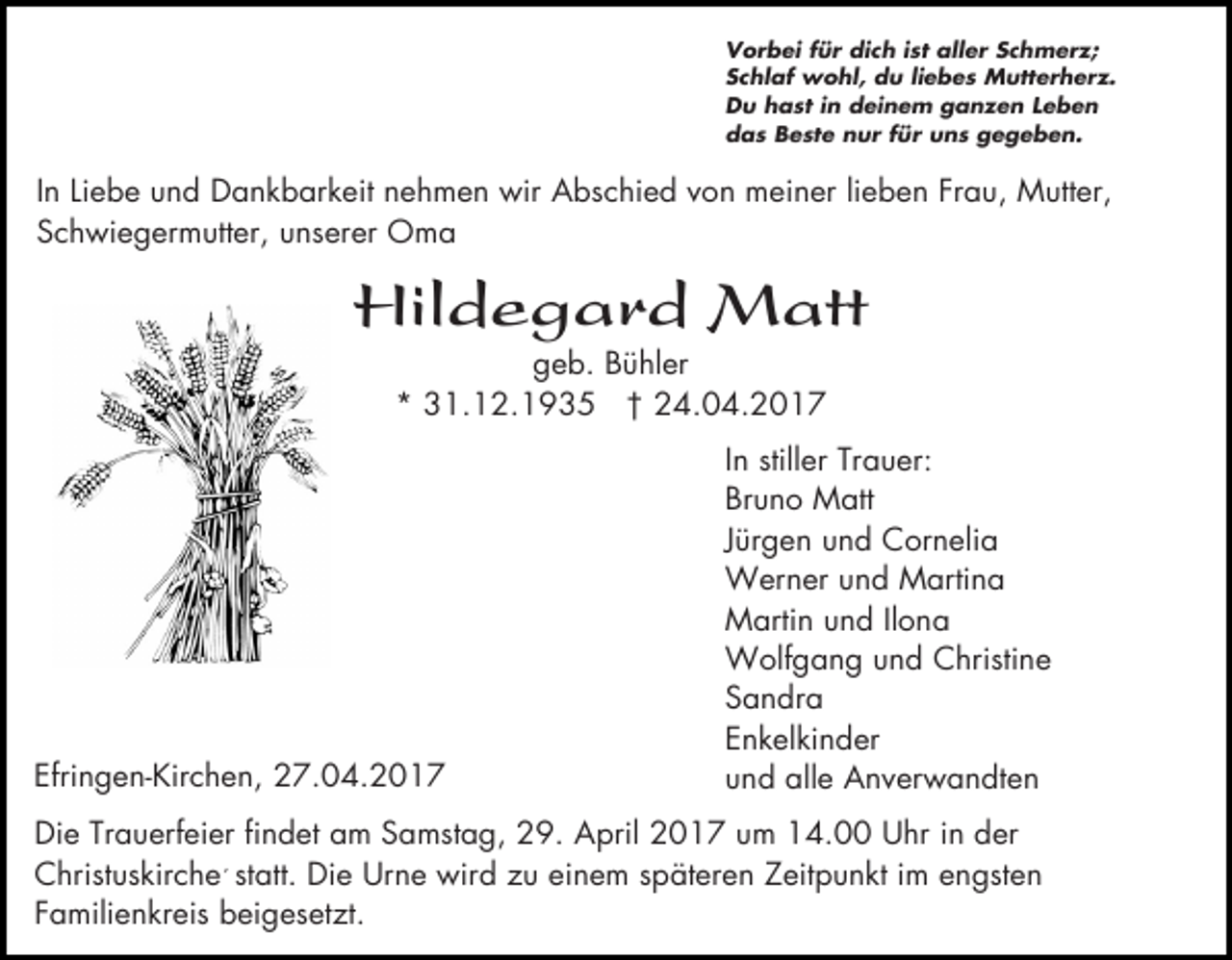 <p>Vorbei für dich ist aller Schmerz;<br />Schlaf wohl, du liebes Mutterherz.<br />Du hast in deinem ganzen Leben<br />das Beste nur für uns gegeben.</p><p>In Liebe und Dankbarkeit nehmen wir Abschied von meiner lieben Frau, Mutter,<br />Schwiegermutter, unserer Oma</p><p>Hildegard Matt<br />geb. Bühler<br />* 31.12.1935 † 24.04.2017</p><p>Efringen-Kirchen, 27.04.2017</p><p>In stiller Trauer:<br />Bruno Matt<br />Jürgen und Cornelia<br />Werner und Martina<br />Martin und Ilona<br />Wolfgang und Christine<br />Sandra<br />Enkelkinder<br />und alle Anverwandten</p><p>Die Trauerfeier findet am Samstag, 29. April 2017 um 14.00 Uhr in der<br />Christuskirche´ statt. Die Urne wird zu einem späteren Zeitpunkt im engsten<br />Familienkreis beigesetzt.</p>