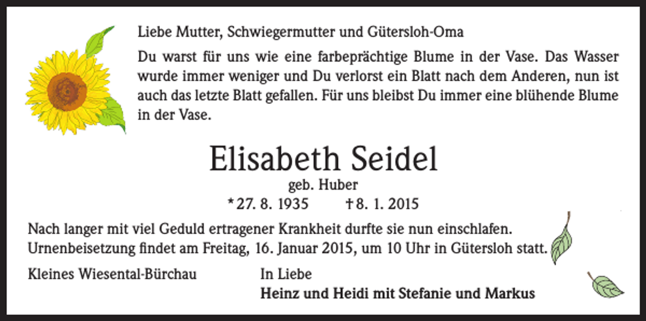 <p>Liebe Mutter, Schwiegermutter und Gütersloh-Oma<br />Du warst für uns wie eine farbeprächtige Blume in der Vase. Das Wasser<br />wurde immer weniger und Du verlorst ein Blatt nach dem Anderen, nun ist<br />auch das letzte Blatt gefallen. Für uns bleibst Du immer eine blühende Blume<br />in der Vase.</p><p>Elisabeth Seidel<br />geb. Huber<br />* 27. 8. 1935<br />† 8. 1. 2015</p><p>Nach langer mit viel Geduld ertragener Krankheit durfte sie nun einschlafen.<br />Urnenbeisetzung findet am Freitag, 16. Januar 2015, um 10 Uhr in Gütersloh statt.<br />Kleines Wiesental-Bürchau</p><p>I n Liebe<br />Heinz und Heidi mit Stefanie und Markus</p>