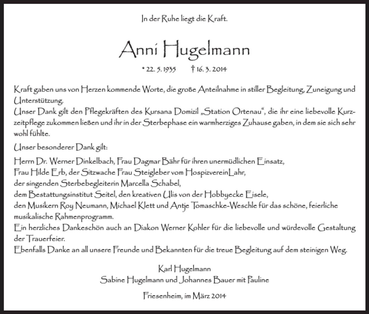 <p>In der Ruhe liegt die Kraft.</p><p>Anni Hugelmann<br />* 22. 5. 1935</p><p>† 16. 3. 2014</p><p>Kraft gaben uns von Herzen kommende Worte, die große Anteilnahme in stiller Begleitung, Zuneigung und<br />Unterstützung.<br />Unser Dank gilt den Pflegekräften des Kursana Domizil „Station Ortenau“, die ihr eine liebevolle Kurzzeitpflege zukommen ließen und ihr in der Sterbephase ein warmherziges Zuhause gaben, in dem sie sich sehr<br />wohl fühlte.<br />Unser besonderer Dank gilt:<br />Herrn Dr. Werner Dinkelbach, Frau Dagmar Bähr für ihren unermüdlichen Einsatz,<br />Frau Hilde Erb, der Sitzwache Frau Steigleber vom HospizvereinLahr,<br />der singenden Sterbebegleiterin Marcella Schabel,<br />dem Bestattungsinstitut Seitel, den kreativen Ulis von der Hobbyecke Eisele,<br />den Musikern Roy Neumann, Michael Klett und Antje Tomaschke-Weschle für das schöne, feierliche<br />musikalische Rahmenprogramm.<br />Ein herzliches Dankeschön auch an Diakon Werner Kohler für die liebevolle und würdevolle Gestaltung<br />der Trauerfeier.<br />Ebenfalls Danke an all unsere Freunde und Bekannten für die treue Begleitung auf dem steinigen Weg.<br />Karl Hugelmann<br />Sabine Hugelmann und Johannes Bauer mit Pauline<br />Friesenheim, im März 2014</p>