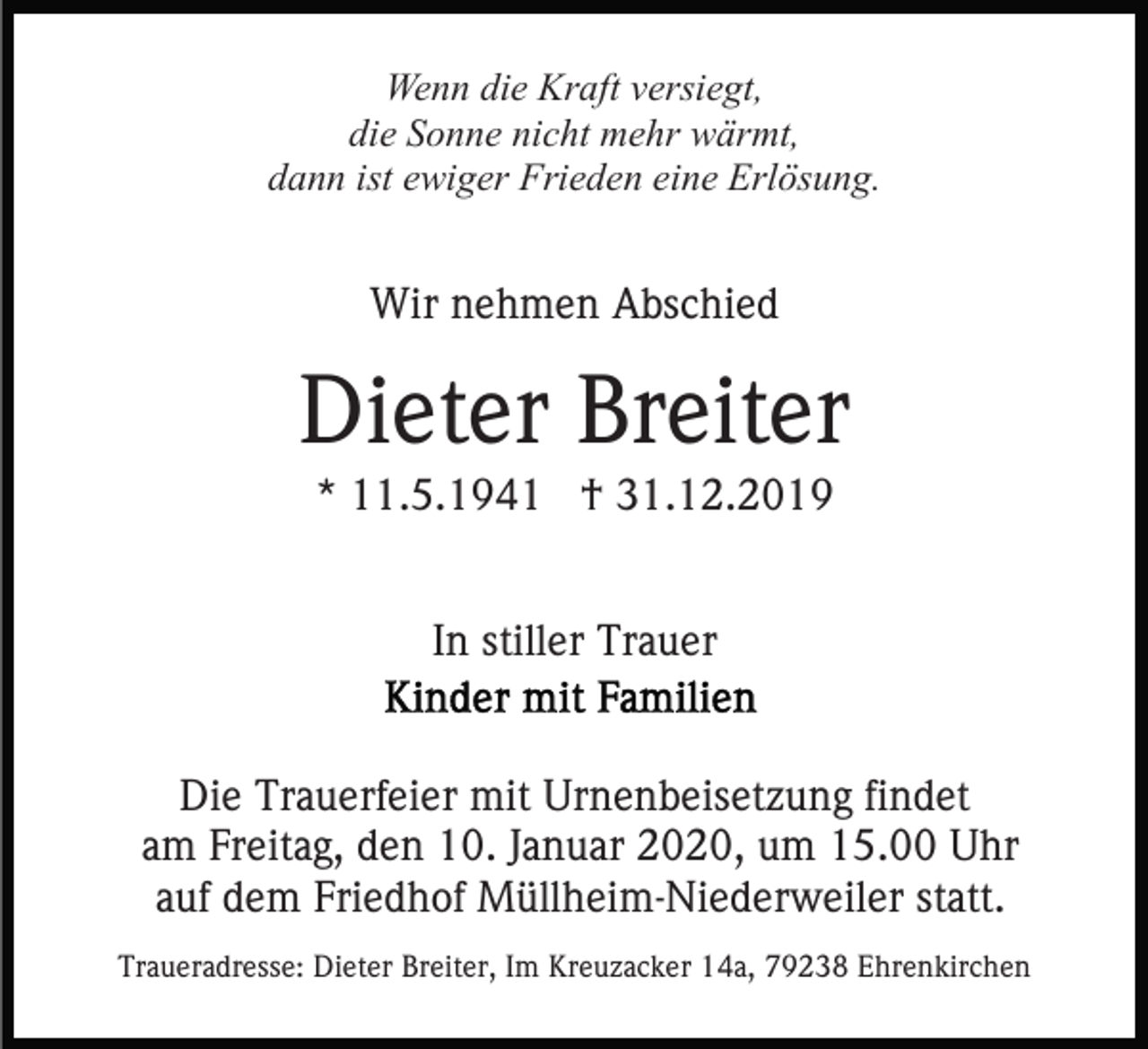 <p>Wenn die Kraft versiegt,<br />die Sonne nicht mehr wärmt,<br />dann ist ewiger Frieden eine Erlösung.</p><p>Wir nehmen Abschied</p><p>Dieter Breiter<br />* 11.5.1941 † 31.12.2019<br />In stiller Trauer<br />Die Trauerfeier mit Urnenbeisetzung findet<br />am Freitag, den 10. Januar 2020, um 15.00 Uhr<br />auf dem Friedhof Müllheim-Niederweiler statt.<br />Traueradresse: Dieter Breiter, Im Kreuzacker 14a, 79238 Ehrenkirchen</p>