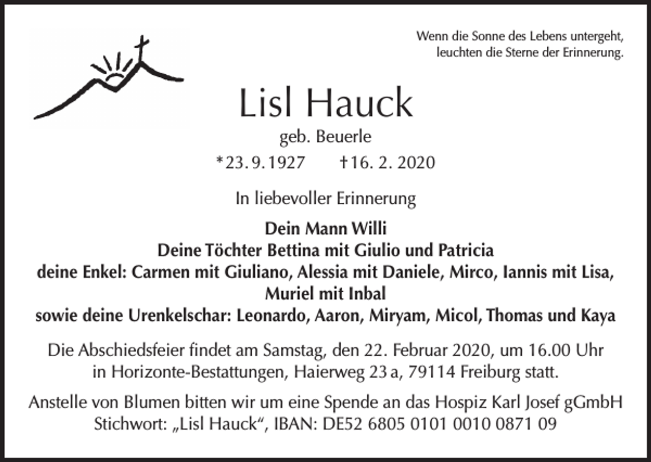 <p>Wenn die Sonne des Lebens untergeht,<br />leuchten die Sterne der Erinnerung.</p><p>Lisl Hauck</p><p>geb. Beuerle<br />* 23. 9. 1927 † 16. 2. 2020<br />In liebevoller Erinnerung<br />Dein Mann Willi<br />Deine Töchter Bettina mit Giulio und Patricia<br />deine Enkel: Carmen mit Giuliano, Alessia mit Daniele, Mirco, Iannis mit Lisa,<br />Muriel mit Inbal<br />sowie deine Urenkelschar: Leonardo, Aaron, Miryam, Micol, Thomas und Kaya<br />Die Abschiedsfeier findet am Samstag, den 22. Februar 2020, um 16.00 Uhr<br />in Horizonte-Bestattungen, Haierweg 23 a, 79114 Freiburg statt.<br />Anstelle von Blumen bitten wir um eine Spende an das Hospiz Karl Josef gGmbH<br />Stichwort: „Lisl Hauck“, IBAN: DE52 6805 0101 001871 09</p>