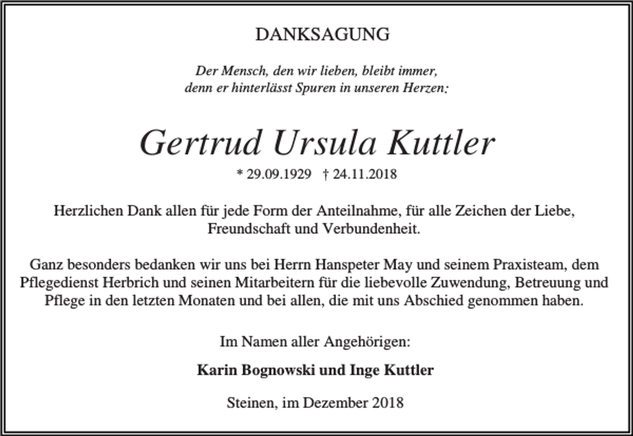 <p>DANKSAGUNG<br />Der Mensch, den wir lieben, bleibt immer,<br />denn er hinterlässt Spuren in unseren Herzen:</p><p>Gertrud Ursula Kuttler<br />* 29.09.1929 † 24.11.2018</p><p>Herzlichen Dank allen für jede Form der Anteilnahme, für alle Zeichen der Liebe,<br />Freundschaft und Verbundenheit.<br />Ganz besonders bedanken wir uns bei Herrn Hanspeter May und seinem Praxisteam, dem<br />Pflegedienst Herbrich und seinen Mitarbeitern für die liebevolle Zuwendung, Betreuung und<br />Pflege in den letzten Monaten und bei allen, die mit uns Abschied genommen haben.<br />Im Namen aller Angehörigen:<br />Karin Bognowski und Inge Kuttler<br />Steinen, im Dezember 2018</p>