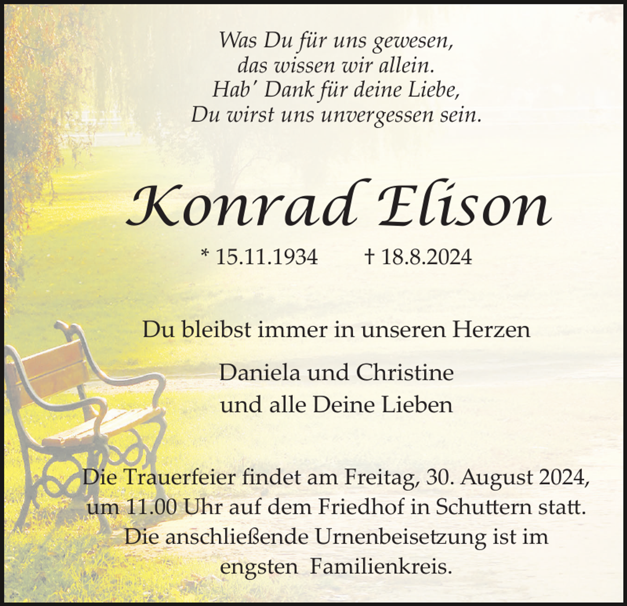 <p>Was Du für uns gewesen,<br />das wissen wir allein.<br />Hab' Dank für deine Liebe,<br />Du wirst uns unvergessen sein.</p><p>Konrad Elison<br />* 15.11.1934</p><p>† 18.8.2024</p><p>Du bleibst immer in unseren Herzen<br />Daniela und Christine<br />und alle Deine Lieben<br />Die Trauerfeier ﬁndet am Freitag, 30. August 2024,<br />um 11.00 Uhr auf dem Friedhof in Schu�ern sta�.<br />Die anschließende Urnenbeise�ung ist im<br />engsten Familienkreis.</p>