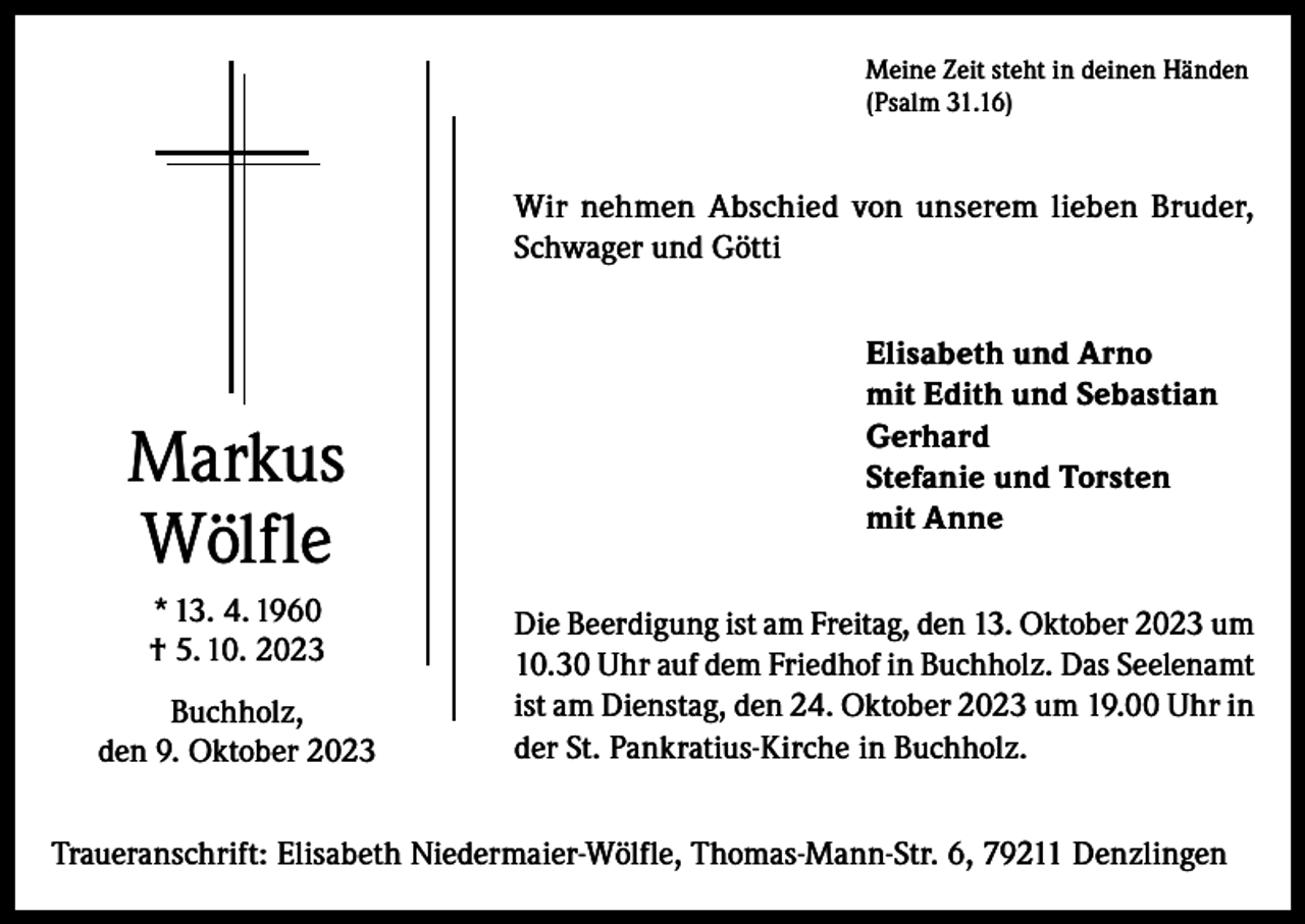 <p>Meine Zeit steht in deinen Händen<br />(Psalm 31.16)</p><p>Wir nehmen Abschied von unserem lieben Bruder,<br />Schwager und Götti</p><p>Markus<br />Wölfle<br />* 13. 4. 1960<br />† 5. 10. 2023<br />Buchholz,<br />den 9. Oktober 2023</p><p>Elisabeth und Arno<br />mit Edith und Sebastian<br />Gerhard<br />Stefanie und Torsten<br />mit Anne<br />Die Beerdigung ist am Freitag, den 13. Oktober 2023 um<br />10.30 Uhr auf dem Friedhof in Buchholz. Das Seelenamt<br />ist am Dienstag, den 24. Oktober 2023 um 19.00 Uhr in<br />der St. Pankratius-Kirche in Buchholz.</p><p>Traueranschrift: Elisabeth Niedermaier-Wölfle, Thomas-Mann-Str. 6, 79211 Denzlingen</p>