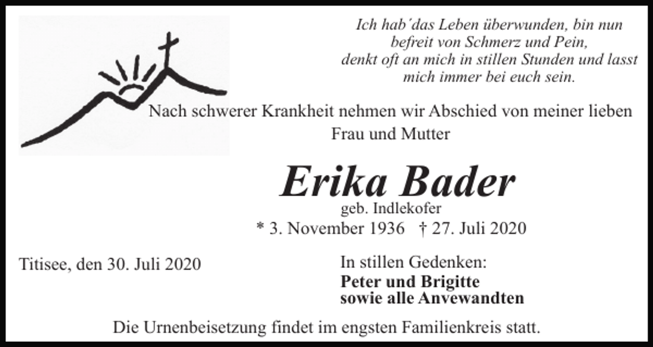 <p>Ich hab´das Leben überwunden, bin nun<br />befreit von Schmerz und Pein,<br />denkt oft an mich in stillen Stunden und lasst<br />mich immer bei euch sein.</p><p>Nach schwerer Krankheit nehmen wir Abschied von meiner lieben<br />Frau und Mutter</p><p>Erika Bader<br />geb. Indlekofer</p><p>* 3. November 1936 † 27. Juli 2020<br />Titisee, den 30. Juli 2020</p><p>In stillen Gedenken:<br />Peter und Brigitte<br />sowie alle Anvewandten</p><p>Die Urnenbeisetzung findet im engsten Familienkreis statt.</p>