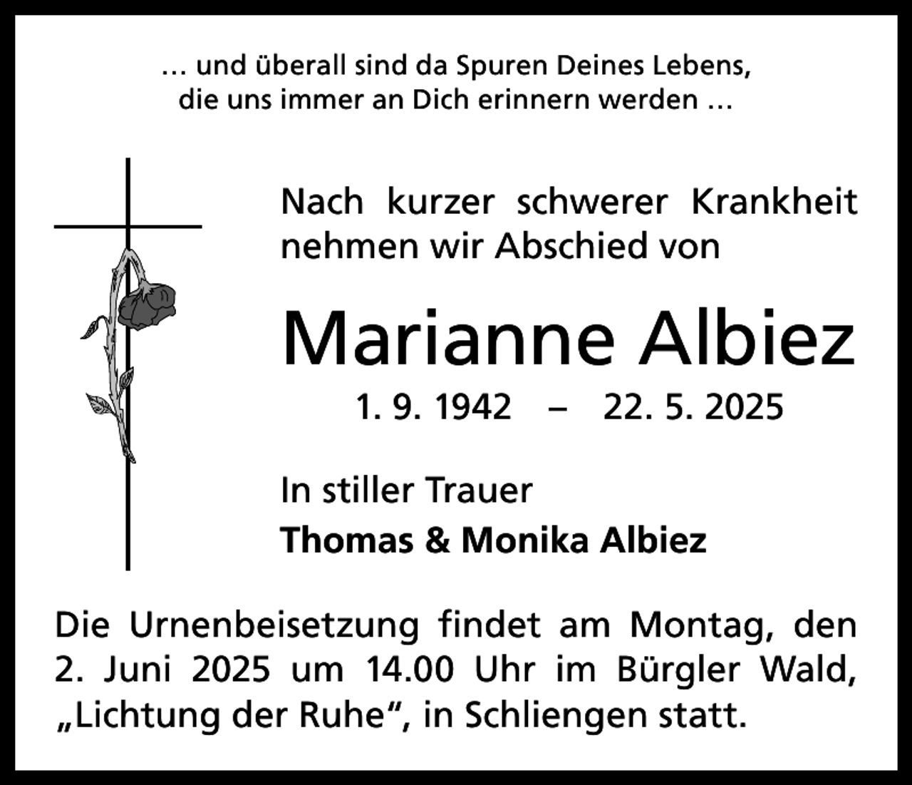 <p>… und überall sind da Spuren Deines Lebens,<br />die uns immer an Dich erinnern werden …</p><p>Nach kurzer schwerer Krankheit<br />nehmen wir Abschied von</p><p>Marianne Albiez<br />1. 9. 1942 – 22. 5. 2025<br />In stiller Trauer<br />Thomas &amp; Monika Albiez<br />Die Urnenbeisetzung findet am Montag, den<br />2. Juni 2025 um 14.00 Uhr im Bürgler Wald,<br />„Lichtung der Ruhe“, in Schliengen statt.</p>