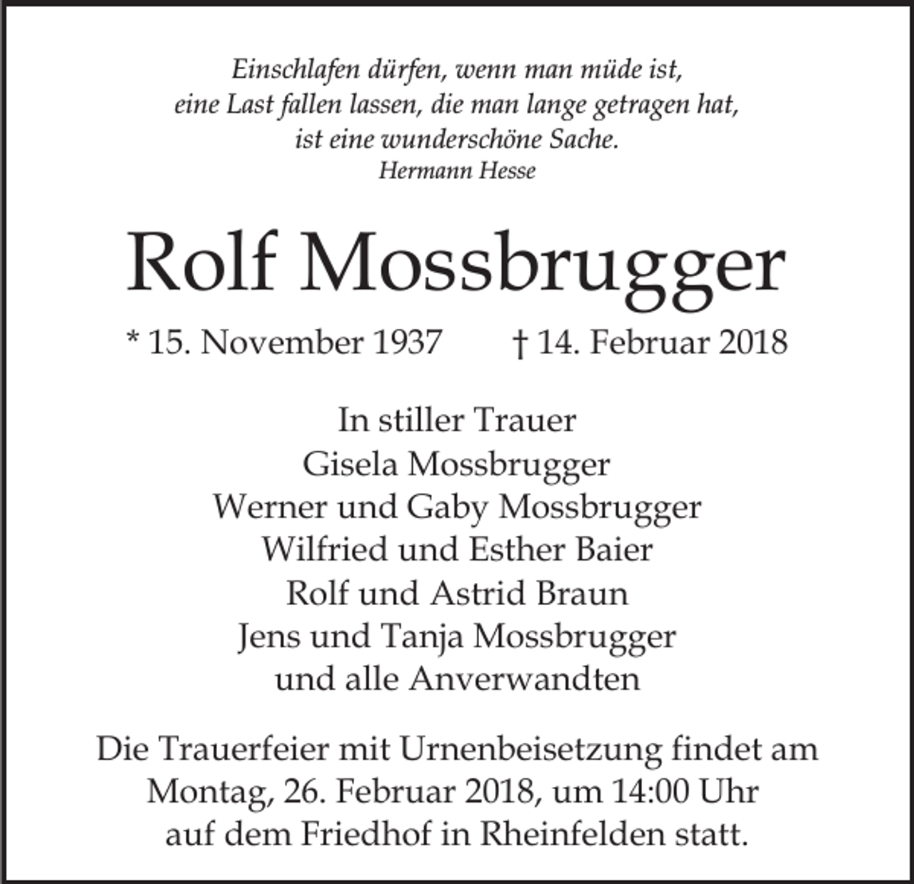 <p>Einschlafen<br />Ei<br />ns c hl afe n ddürfen,<br />ürfe n, wenn<br />we n n man<br />m a n müde<br />m ü de ist,<br />ist,<br />ei<br />ne Last<br />L ast ffallen<br />alle n llassen,<br />asse n, die<br />di e man<br />m a n llange<br />a n ge getragen<br />getr a ge n hat,<br />h at ,<br />eine<br />ist eine<br />ist<br />ei ne wunderschöne<br />w u n ders c h ö ne Sache.<br />S ac he.<br />Her<br />m a n n Hesse<br />Hermann<br />Hesse</p><p>RRolf<br />olf Mossbrugger<br />M o s s br u g g er<br />* 15.<br />1 5. November<br />N o v e m b er</p><p>1 4. Februar<br />F e br u ar<br />†† 14.</p><p>IInn stiller<br />still er Trauer<br />Tr a u er<br />Gi s el a Mossbrugger<br />M o s s br u g g er<br />Gisela<br />Werner<br />W er n er u und<br />n d GGaby<br />a b y MMossbrugger<br />o s s br u g g er<br />Wilfried<br />Wilfri<br />e d u und<br />n d E Esther<br />st h er B Baier<br />a i er<br />RRolf<br />olf uund<br />n d Astrid<br />A stri d Br<br />aun<br />Braun<br />JJens<br />e n s und<br />u n d Tanja<br />T a nj a Mossbrugger<br />M o s s bru g g er<br />und<br />alle<br />u n d all<br />e Anverwandten<br />A n v er w a n dt e n<br />Die<br />Di<br />e Tr<br />Trauerfeier<br />a u erf ei er mit<br />mit Ur<br />Urnenbeisetzung<br />n e n b ei s et z u n g fifindet<br />n d et am<br />a m<br />MMontag,<br />o nt a g, 6.<br />6. F Februar<br />e br u ar 018,<br />0 1 8, um<br />u m 114:00<br />4: Uhr<br />U hr<br />auf<br />statt.<br />a uf dem<br />d e m Friedhof<br />Fri e d h of iin<br />n Rheinfelden<br />R h ei nf el d e n st<br />att.</p>