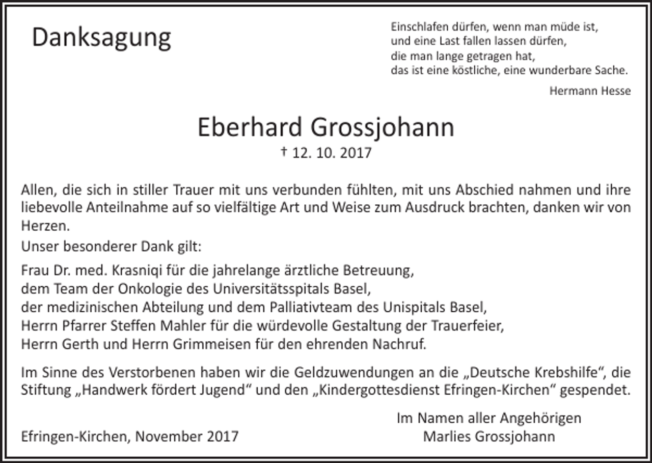 <p>Danksagung</p><p>Einschlafen dürfen, wenn man müde ist,<br />und eine Last fallen lassen dürfen,<br />die man lange getragen hat,<br />das ist eine köstliche, eine wunderbare Sache.</p><p>Hermann Hesse</p><p>Eberhard Grossjohann<br />† 12. 10. 2017</p><p>Allen, die sich in stiller Trauer mit uns verbunden fühlten, mit uns Abschied nahmen und ihre<br />liebevolle Anteilnahme auf so vielfältige Art und Weise zum Ausdruck brachten, danken wir von<br />Herzen.<br />Unser besonderer Dank gilt:<br />Frau Dr. med. Krasniqi für die jahrelange ärztliche Betreuung,<br />dem Team der Onkologie des Universitätsspitals Basel,<br />der medizinischen Abteilung und dem Palliativteam des Unispitals Basel,<br />Herrn Pfarrer Steffen Mahler für die würdevolle Gestaltung der Trauerfeier,<br />Herrn Gerth und Herrn Grimmeisen für den ehrenden Nachruf.<br />Im Sinne des Verstorbenen haben wir die Geldzuwendungen an die „Deutsche Krebshilfe“, die<br />Stiftung „Handwerk fördert Jugend“ und den „Kindergottesdienst Efringen-Kirchen“ gespendet.</p><p>Efringen-Kirchen, November 2017</p><p>Im Namen aller Angehörigen<br />Marlies Grossjohann</p>