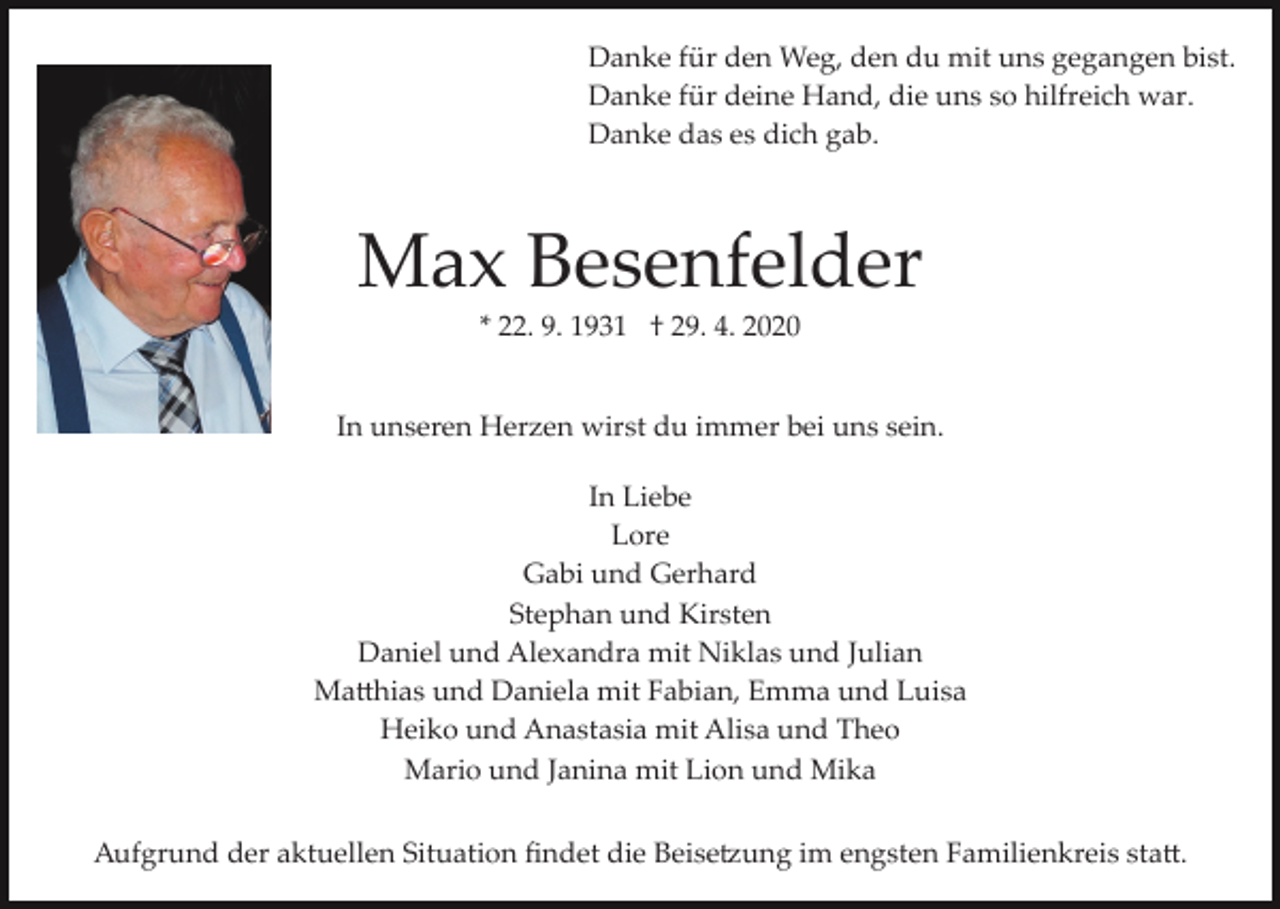 <p>Danke für den Weg, den du mit uns gegangen bist.<br />Danke für deine Hand, die uns so hilfreich war.<br />Danke das es dich gab.</p><p>Max Besenfelder<br />* 22. 9. 1931 † 29. 4. 2020<br />In unseren Herzen wirst du immer bei uns sein.<br />In Liebe<br />Lore<br />Gabi und Gerhard<br />Stephan und Kirsten<br />Daniel und Alexandra mit Niklas und Julian<br />Ma�hias und Daniela mit Fabian, Emma und Luisa<br />Heiko und Anastasia mit Alisa und Theo<br />Mario und Janina mit Lion und Mika<br />Aufgrund der aktuellen Situation ﬁndet die Beise�ung im engsten Familienkreis sta�.</p>