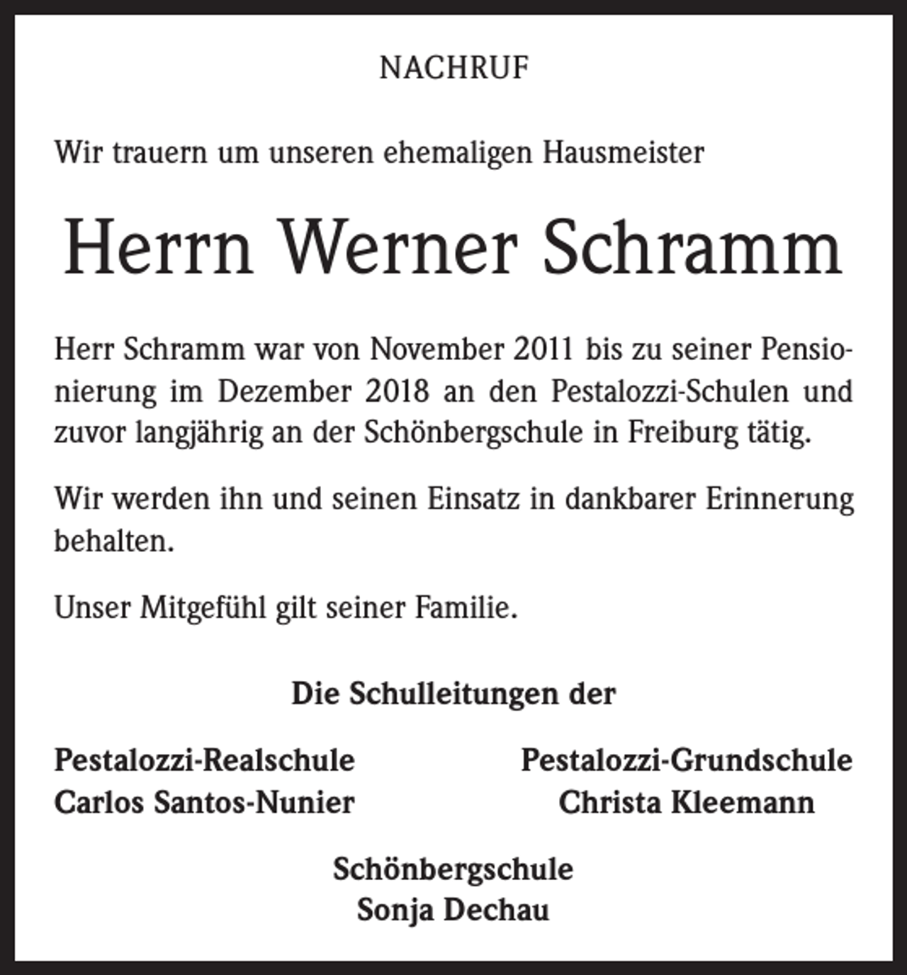 <p>NACHRUF<br />Wir trauern um unseren ehemaligen Hausmeister</p><p>Herrn Werner Schramm<br />Herr Schramm war von November 2011 bis zu seiner Pensionierung im Dezember 2018 an den Pestalozzi-Schulen und<br />zuvor langjährig an der Schönbergschule in Freiburg tätig.<br />Wir werden ihn und seinen Einsatz in dankbarer Erinnerung<br />behalten.<br />Unser Mitgefühl gilt seiner Familie.<br />Die Schulleitungen der<br />estalozzi-Realschule<br />P<br />Carlos Santos-Nunier</p><p>Pestalozzi-Grundschule<br />Christa Kleemann</p><p>Schönbergschule<br />Sonja Dechau</p>
