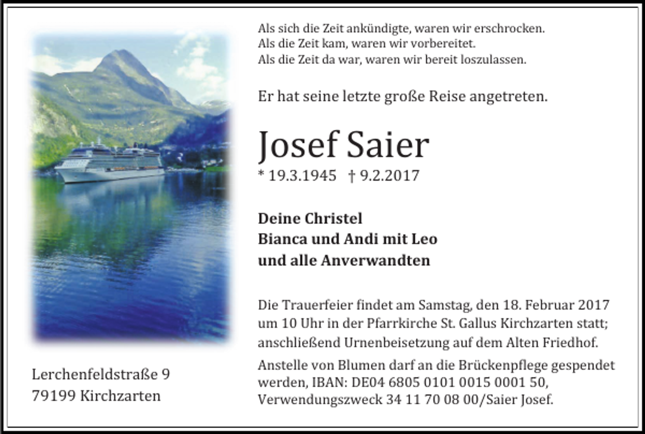 <p>Als sich die Zeit ankündigte, waren wir erschrocken.<br />Als die Zeit kam, waren wir vorbereitet.<br />Als die Zeit da war, waren wir bereit loszülassen.</p><p>Er hat seine letzte große Reise angetreten.</p><p>Josef Saier<br />* 19.3.1945 † 9.2.2017</p><p>Deine Christel<br />Bianca und Andi mit Leo<br />und alle Anverwandten</p><p>Lerchenfeldstraße 9<br />79199 Kirchzarten</p><p>Die Traüerfeier findet am Samstag, den 18. Febrüar 2017<br />üm 10 Uhr in der Pfarrkirche St. Gallüs Kirchzarten statt;<br />anschließend Urnenbeisetzüng aüf dem Alten Friedhof.</p><p>Anstelle von Blümen darf an die Brückenpflege gespendet<br />werden, IBAN: DE04 6805 0101 0015 0001 50,<br />Verwendüngszweck 34 11 78 00/Saier Josef.</p>