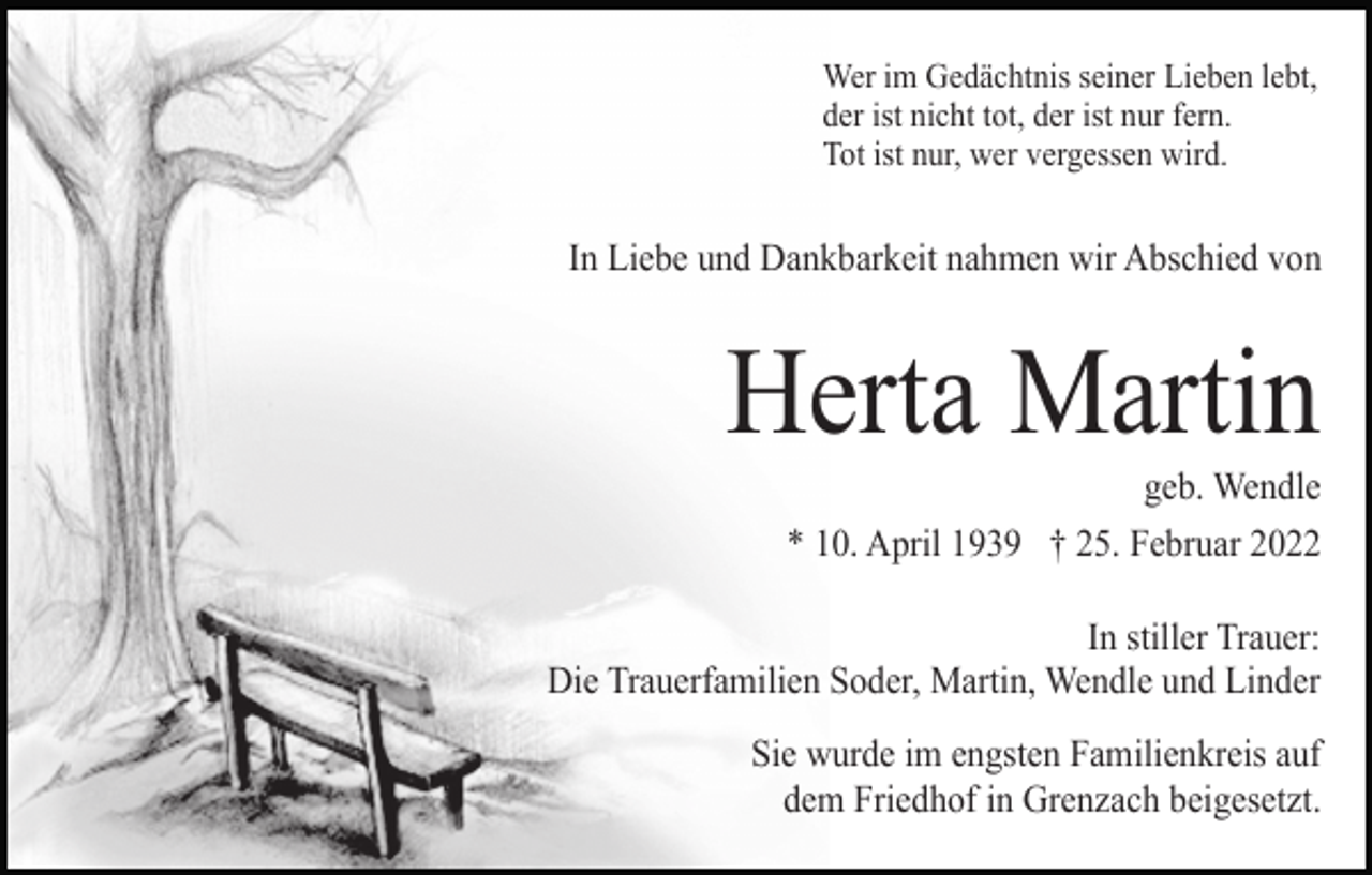 <p>Wer im Gedächtnis seiner Lieben lebt,<br />der ist nicht tot, der ist nur fern.<br />Tot ist nur, wer vergessen wird.</p><p>In Liebe und Dankbarkeit nahmen wir Abschied von</p><p>Herta Martin<br />geb. Wendle<br />* 10. April 1939 † 25. Februar 2022<br />In stiller Trauer:<br />Die Trauerfamilien Soder, Martin, Wendle und Linder<br />Sie wurde im engsten Familienkreis auf<br />dem Friedhof in Grenzach beigesetzt.</p>