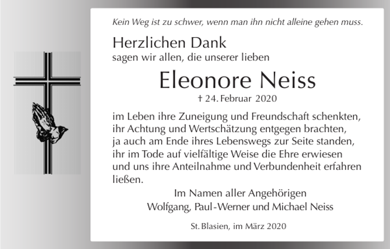 <p>Kein Weg ist zu schwer, wenn man ihn nicht alleine gehen muss.</p><p>Herzlichen Dank<br />sagen wir allen, die unserer lieben</p><p>Eleonore Neiss<br />† 24. Februar 2020</p><p>im Leben ihre Zuneigung und Freundschaft schenkten,<br />ihr Achtung und Wertschätzung entgegen brachten,<br />ja auch am Ende ihres Lebenswegs zur Seite standen,<br />ihr im Tode auf vielfältige Weise die Ehre erwiesen<br />und uns ihre Anteilnahme und Verbundenheit erfahren<br />ließen.<br />Im Namen aller Angehörigen<br />Wolfgang, Paul - Werner und Michael Neiss<br />St. Blasien, im März 2020</p>