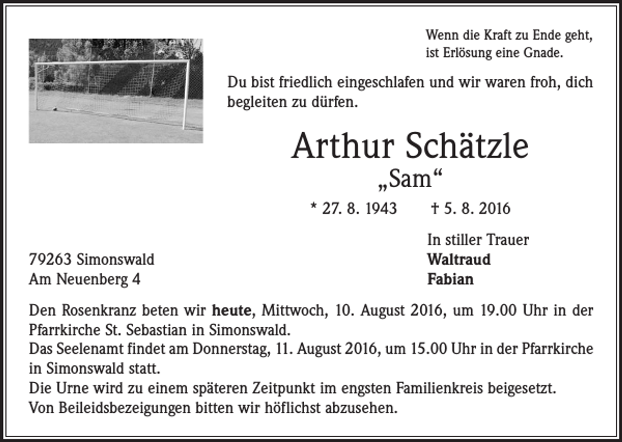 <p>Wenn die Kraft zu Ende geht,<br />ist Erlösung eine Gnade.</p><p>Du bist friedlich eingeschlafen und wir waren froh, dich<br />begleiten zu dürfen.</p><p>Arthur Schätzle<br />„Sam“</p><p>* 27. 8. 1943 † 5. 8. 2016</p><p>79263 Simonswald<br />Am Neuenberg 4</p><p>In stiller Trauer<br />Waltraud<br />Fabian</p><p>Den Rosenkranz beten wir heute, Mittwoch, 10. August 2016, um 19.00 Uhr in der<br />Pfarrkirche St. Sebastian in Simonswald.<br />Das Seelenamt findet am Donnerstag, 11. August 2016, um 15.00 Uhr in der Pfarrkirche<br />in Simonswald statt.<br />Die Urne wird zu einem späteren Zeitpunkt im engsten Familienkreis beigesetzt.<br />Von Beileidsbezeigungen bitten wir höflichst abzusehen.</p>
