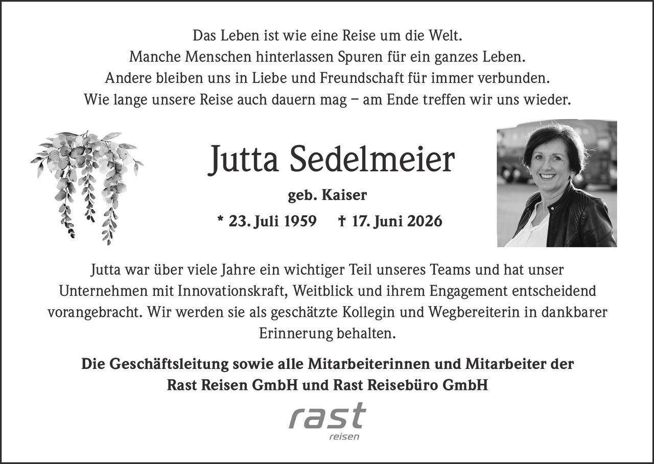 <p>Das Leben ist wie eine Reise um die Welt. Manche Menschen hinterlassen Spuren für ein ganzes Leben. Andere bleiben uns in Liebe und Freundschaft für immer verbunden. Wie lange unsere Reise auch dauern mag – am Ende treffen wir uns wieder.</p>

<p><strong>Jutta Sedelmeier</strong><br>geb. Kaiser<br>* 23. Juli 1959 † 17. Juni 2026</p>

<p>Jutta war über viele Jahre ein wichtiger Teil unseres Teams und hat unser Unternehmen mit Innovationskraft, Weitblick und ihrem Engagement entscheidend vorangebracht. Wir werden sie als geschätzte Kollegin und Wegbereiterin in dankbarer Erinnerung behalten.</p>

<p><strong>Die Geschäftsleitung sowie alle Mitarbeiterinnen und Mitarbeiter der Rast Reisen GmbH und Rast Reisebüro GmbH</strong></p>