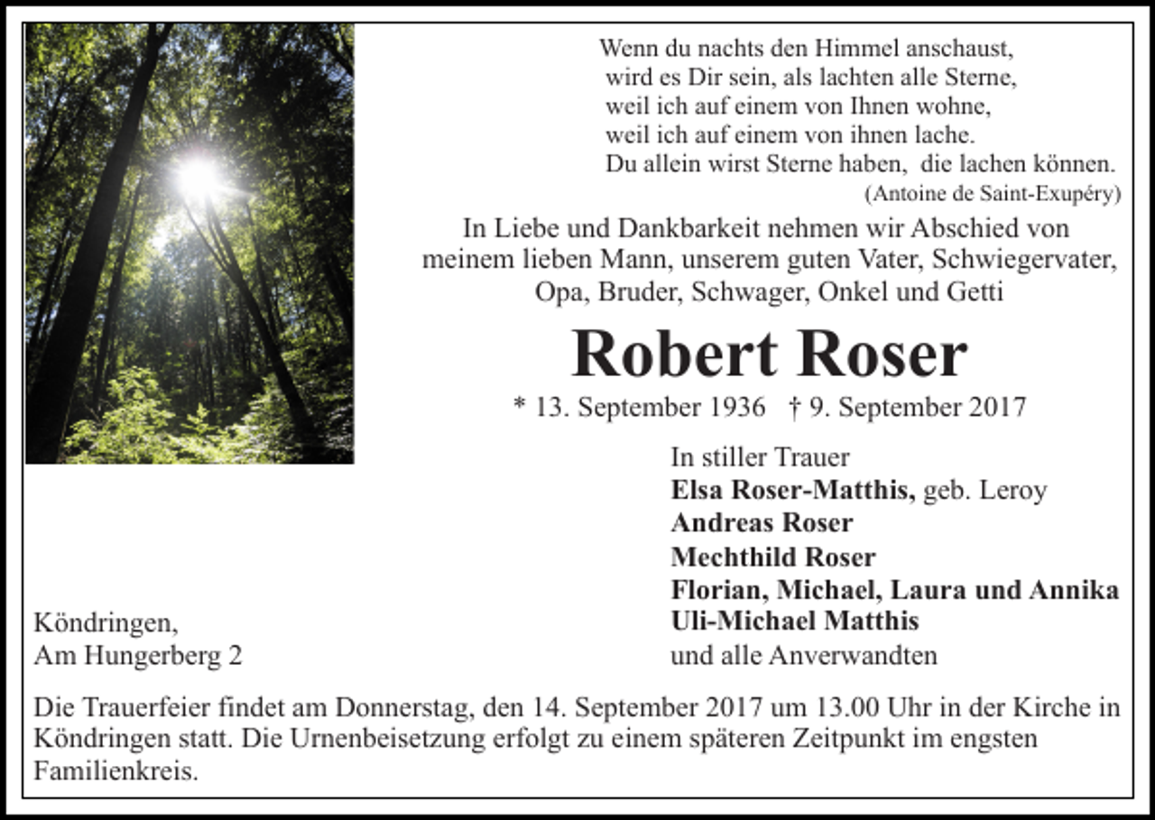 <p>Wenn<br />We n n d du<br />u n anachts<br />c hts d eden<br />n HiHimmel<br />m m el a anschaust,<br />ns c h a ust,<br />wird<br />Dirs sein,<br />alsl alachten<br />allee Sterne,<br />wir d eses Dir<br />ei n, als<br />c ht e n all<br />St er n e,<br />weil<br />w eil i cich<br />h aauf<br />uf eieinem<br />n e m vvon<br />o n I Ihnen<br />h n e n wohne,<br />w o h n e,<br />weil<br />w eil i cich<br />h aauf<br />uf eieinem<br />n e m vvon<br />o n i ihnen<br />h n e n llache.<br />a c h e.<br />Du<br />allein<br />wirst StSterne<br />D u all<br />ei n wirst<br />er n e hhaben,<br />a b e n, die<br />di e llachen<br />a c h e n können.<br />k ö n n e n.</p><p>((Antoine<br />A nt oi n e de<br />d e Saint-Exupéry)<br />S ai nt- E x u p éry)</p><p>In<br />I n Liebe<br />Li e b e und<br />u n d Dankbarkeit<br />D a n k b ar k eit nehmen<br />n e h m e n wir<br />wir Abschied<br />A bs c hi e d von<br />vo n<br />mmeinem<br />ei n e m lilieben<br />e b e n Mann,<br />M a n n, uunserem<br />ns er e m guten<br />g ut e n Vater,<br />Vat er, Schwiegervater,<br />S c h wi e g er v at er,<br />Bruder,<br />OOpa,<br />p a, Br<br />u d er, SSchwager,<br />c h w a g er, OOnkel<br />n k el uund<br />n d Getti<br />G etti</p><p>RRobert<br />o b e rt RRoser<br />os e r</p><p>** 113.<br />3. September<br />S e pt e m b er 11936<br />9 3 6 †† 9.<br />9. September<br />S e pt e m b er</p><p>K ö n dri n g e n,<br />Köndringen,<br />AAm<br />m HHungerberg<br />u n g er b er g 22</p><p>IInn stiller<br />still er Trauer<br />Tr a u er<br />Els<br />Elsa<br />a Roser-Matthis,<br />R os e r- M att his, ggeb.<br />e b. Leroy<br />L er o y<br />AAndreas<br />n d r e as RRoser<br />os e r<br />MMechthild<br />e c ht hil d RRoser<br />os e r<br />Fl<br />Florian,<br />o ri a n, Michael,<br />Mi c h a el, Laura<br />L a u r a und<br />u n d Annika<br />A n ni k a<br />UliMi c h a el Matthis<br />M att his<br />Uli-Michael<br />uund<br />n d all<br />e Anverwandten<br />A n v er w a n dt e n<br />alle</p><p>Di e TrTrauerfeier<br />Die<br />a u erf ei er fifindet<br />n d et aam<br />m Donnerstag,<br />D o n n erst a g, den<br />d e n 14.<br />1 4. September<br />S e pt e m b er 2017<br />2 0 1 7 um<br />u m 13.00<br />1 3. Uhr<br />Uhr iin<br />n dder<br />er Kirche<br />Kir c h e iin<br />n<br />KKöndringen<br />ö n dri n g e n ststatt.<br />att. Di<br />Die<br />e Ur<br />Urnenbeisetzung<br />n e n b eis et z u n g erf<br />erfolgt<br />ol gt zzuu eeinem<br />i n e m späteren<br />s p ät er e n Zeitpunkt<br />Z eit p u n kt im<br />ime engsten<br />n gst e n<br />F a mili e n kr eis.<br />Familienkreis.</p>