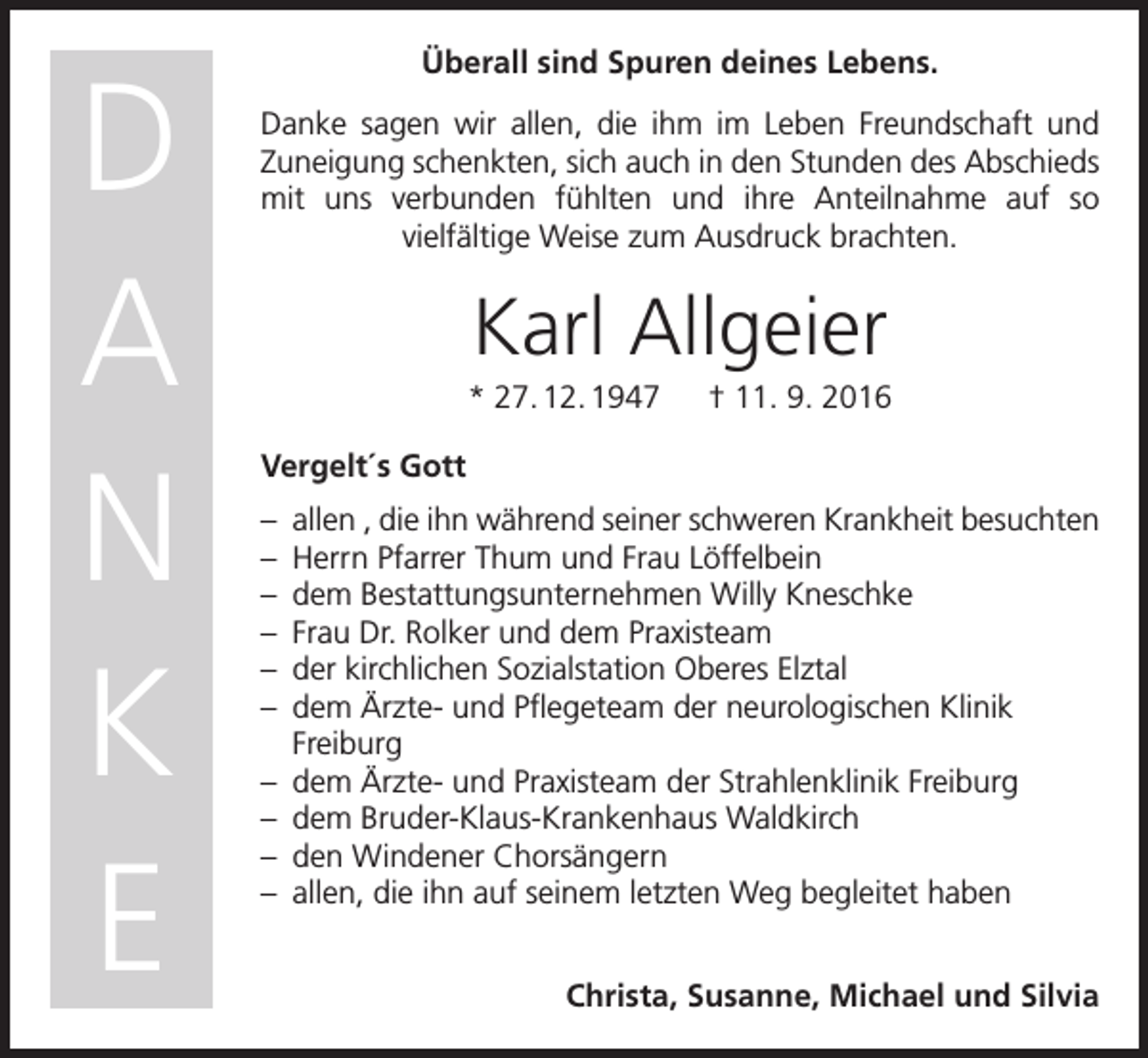 <p>D<br />A<br />N<br />K<br />E</p><p>Überall sind Spuren deines Lebens.<br />Danke sagen wir allen, die ihm im Leben Freundschaft und<br />­Zuneigung schenkten, sich auch in den Stunden des Abschieds<br />mit uns verbunden fühlten und ihre Anteilnahme auf so<br />viel­fältige Weise zum Ausdruck brachten.</p><p>Karl Allgeier<br />* 27. 12. 1947 † 11. 9. 2016<br />Vergelt´s Gott<br />– allen , die ihn während seiner schweren Krankheit besuchten<br />– Herrn Pfarrer Thum und Frau Löffelbein<br />– dem Bestattungsunternehmen Willy Kneschke<br />– Frau Dr. Rolker und dem Praxisteam<br />– der kirchlichen Sozialstation Oberes Elztal<br />– dem Ärzte- und Pflegeteam der neurologischen Klinik<br />­Freiburg<br />– dem Ärzte- und Praxisteam der Strahlenklinik Freiburg<br />– dem Bruder-Klaus-Krankenhaus Waldkirch<br />– den Windener Chorsängern<br />– allen, die ihn auf seinem letzten Weg begleitet haben<br />Christa, Susanne, Michael und Silvia</p>