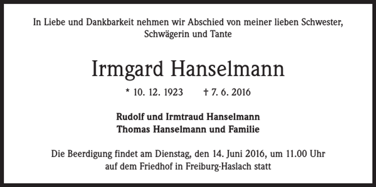 <p>In Liebe und Dankbarkeit nehmen wir Abschied von meiner lieben Schwester,<br />Schwägerin und Tante</p><p>Irmgard Hanselmann<br />* 10. 12. 1923 † 7. 6. 2016<br />Rudolf und Irmtraud Hanselmann<br />Thomas Hanselmann und Familie<br />Die Beerdigung findet am Dienstag, den 14. Juni 2016, um 11.00 Uhr<br />auf dem Friedhof in Freiburg-Haslach statt</p>