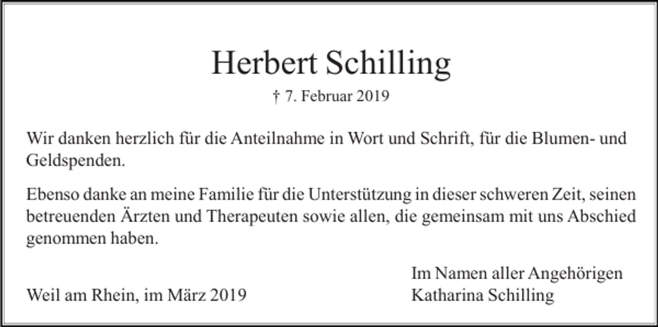 <p>Herbert Schilling<br />† 7. Februar 2019</p><p>Wir danken herzlich für die Anteilnahme in Wort und Schrift, für die Blumen- und<br />Geldspenden.<br />Ebenso danke an meine Familie für die Unterstützung in dieser schweren Zeit, seinen<br />betreuenden Ärzten und Therapeuten sowie allen, die gemeinsam mit uns Abschied<br />genommen haben.<br />Weil am Rhein, im März 2019</p><p>Im Namen aller Angehörigen<br />Katharina Schilling</p>