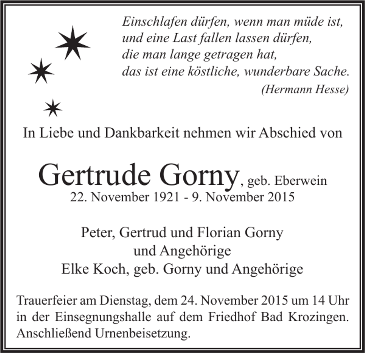 <p>Einschlafen dürfen, wenn man müde ist,<br />und eine Last fallen lassen dürfen,<br />die man lange getragen hat,<br />das ist eine köstliche, wunderbare Sache.<br />(Hermann Hesse)</p><p>In Liebe und Dankbarkeit nehmen wir Abschied von</p><p>Gertrude Gorny, geb. Eberwein<br />22. November 1921 - 9. November 2015</p><p>Peter, Gertrud und Florian Gorny<br />und Angehörige<br />Elke Koch, geb. Gorny und Angehörige<br />Trauerfeier am Dienstag, dem 24. November 2015 um 14 Uhr<br />in der Einsegnungshalle auf dem Friedhof Bad Krozingen.<br />Anschließend Urnenbeisetzung.</p>