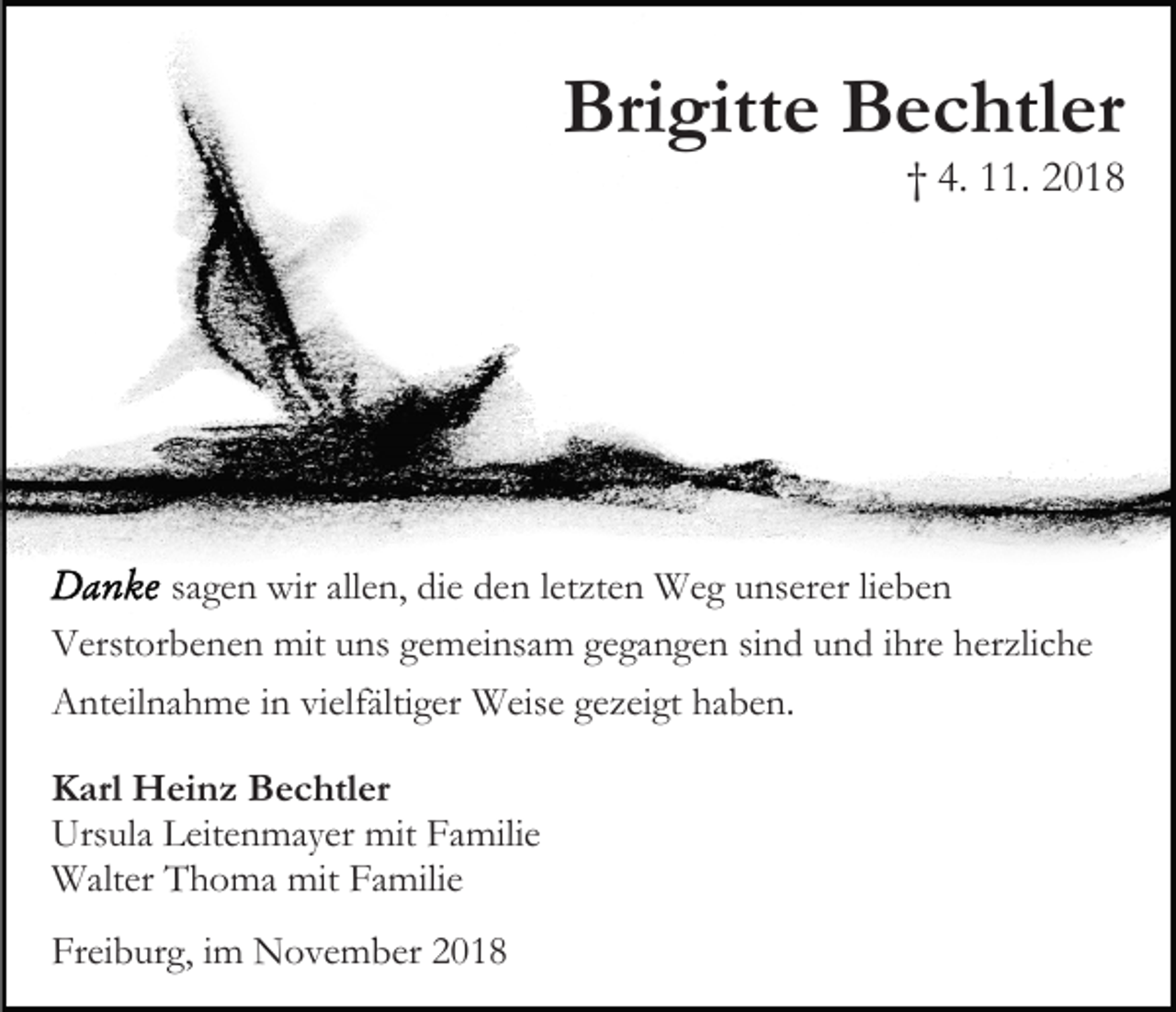 <p>Brigitte Bechtler</p><p>† 4. 11. 2018</p><p>sagen wir allen, die den letzten Weg unserer lieben<br />Verstorbenen mit uns gemeinsam gegangen sind und ihre herzliche<br />Anteilnahme in vielfältiger Weise gezeigt haben.<br />Karl Heinz Bechtler<br />Ursula Leitenmayer mit Familie<br />Walter Thoma mit Familie<br />Freiburg, im November 2018</p>
