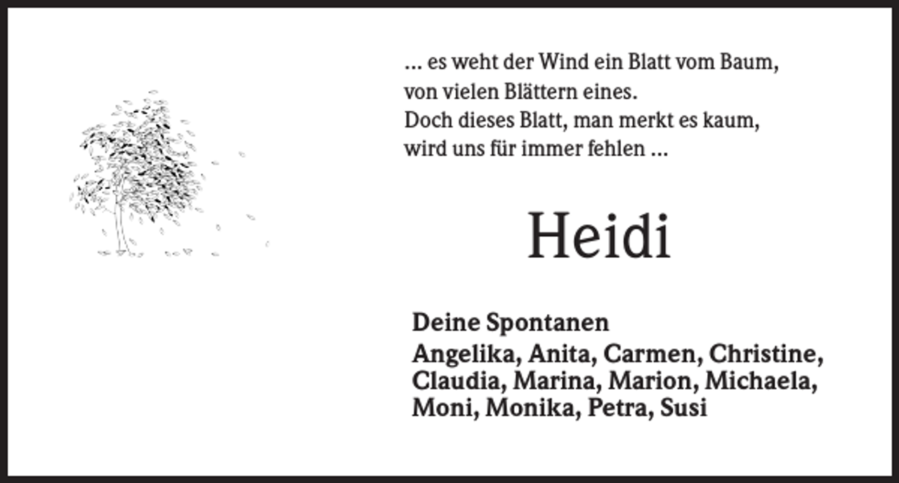 <p>... es weht der Wind ein Blatt vom Baum,<br />von vielen Blättern eines.<br />Doch dieses Blatt, man merkt es kaum,<br />wird uns für immer fehlen ...</p><p>Heidi<br />Deine Spontanen<br />Angelika, Anita, Carmen, Christine,<br />Claudia, Marina, Marion, Michaela,<br />Moni, Monika, Petra, Susi</p>