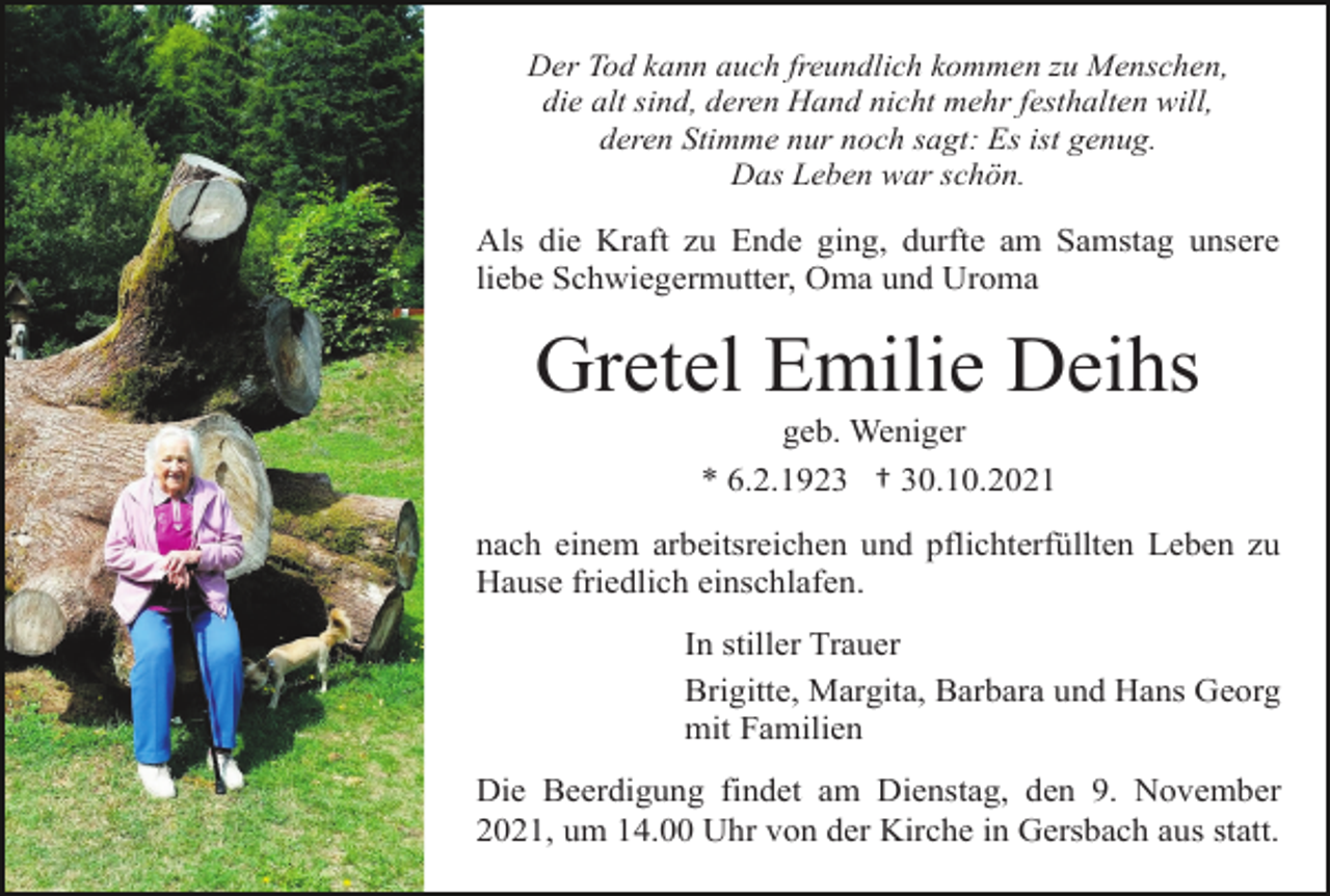 <p>Der Tod kann auch freundlich kommen zu Menschen,<br />die alt sind, deren Hand nicht mehr festhalten will,<br />deren Stimme nur noch sagt: Es ist genug.<br />Das Leben war schön.</p><p>Als die Kraft zu Ende ging, durfte am Samstag unsere<br />liebe Schwiegermutter, Oma und Uroma</p><p>Gretel Emilie Deihs<br />geb. Weniger<br />* 6.2.1923 † 30.10.2021<br />nach einem arbeitsreichen und pflichterfüllten Leben zu<br />Hause friedlich einschlafen.<br />In stiller Trauer<br />Brigitte, Margita, Barbara und Hans Georg<br />mit Familien<br />Die Beerdigung findet am Dienstag, den 9. November<br />2021, um 14.00 Uhr von der Kirche in Gersbach aus statt.</p>