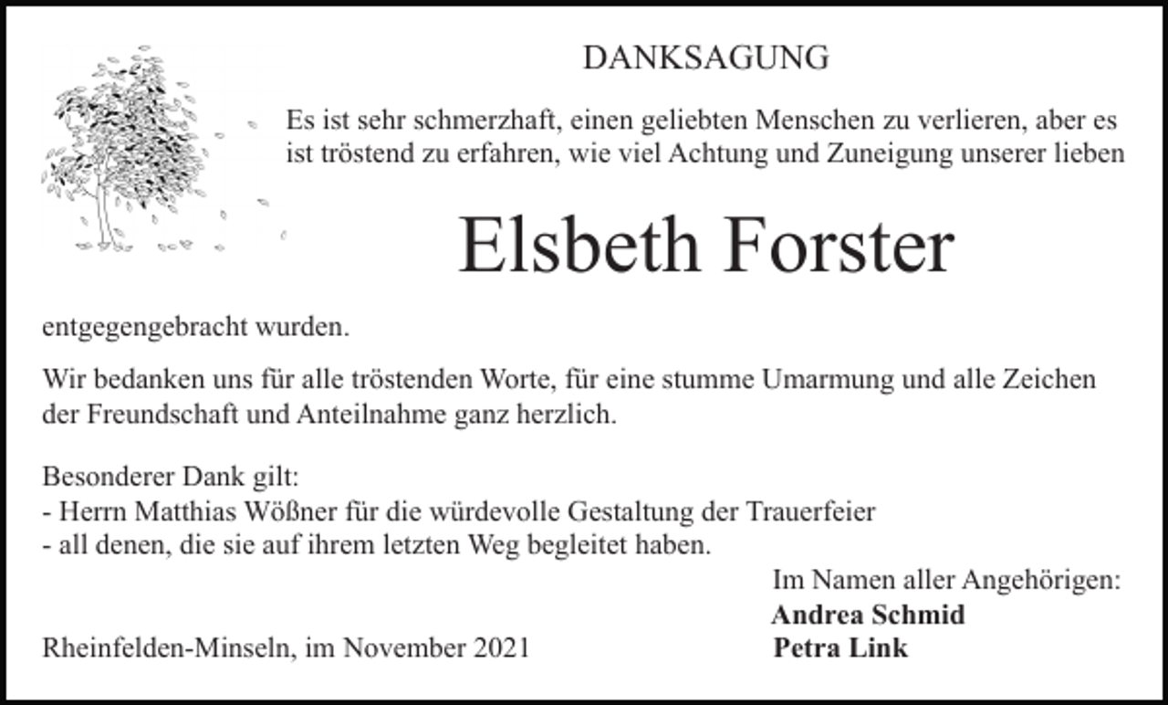 <p>DANKSAGUNG<br />Es ist sehr schmerzhaft, einen geliebten Menschen zu verlieren, aber es<br />ist tröstend zu erfahren, wie viel Achtung und Zuneigung unserer lieben</p><p>Elsbeth Forster<br />entgegengebracht wurden.<br />Wir bedanken uns für alle tröstenden Worte, für eine stumme Umarmung und alle Zeichen<br />der Freundschaft und Anteilnahme ganz herzlich.<br />Besonderer Dank gilt:<br />- Herrn Matthias Wößner für die würdevolle Gestaltung der Trauerfeier<br />- all denen, die sie auf ihrem letzten Weg begleitet haben.<br />Im Namen aller Angehörigen:<br />Andrea Schmid<br />Rheinfelden-Minseln, im November 2021<br />Petra Link</p>
