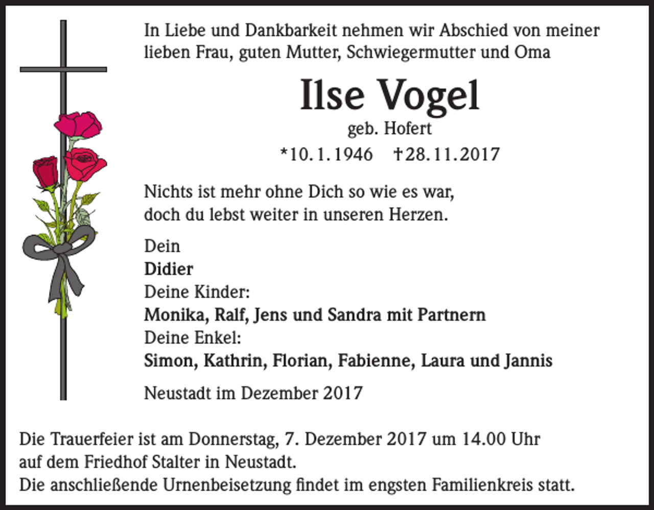 <p>In Liebe und Dankbarkeit nehmen wir Abschied von meiner<br />lieben Frau, guten Mutter, Schwiegermutter und Oma</p><p>Ilse Vogel</p><p>geb. Hofert<br />*10. 1. 1946 † 28. 11. 2017<br />Nichts ist mehr ohne Dich so wie es war,<br />doch du lebst weiter in unseren Herzen.<br />Dein<br />Didier<br />Deine Kinder:<br />Monika, Ralf, Jens und Sandra mit Partnern<br />Deine Enkel:<br />Simon, Kathrin, Florian, Fabienne, Laura und Jannis<br />Neustadt im Dezember 2017<br />Die Trauerfeier ist am Donnerstag, 7. Dezember 2017 um 14.00 Uhr<br />auf dem Friedhof Stalter in Neustadt.<br />Die anschließende Urnenbeisetzung findet im engsten Familienkreis statt.</p>