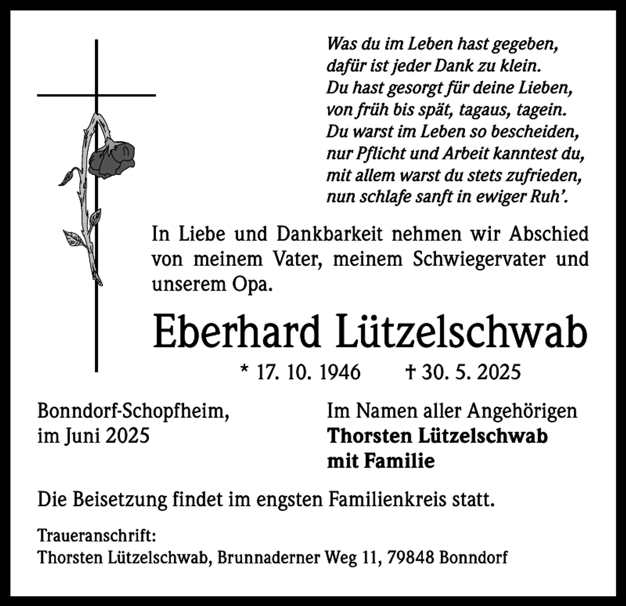 <p>Was du im Leben hast gegeben,<br />dafür ist jeder Dank zu klein.<br />Du hast gesorgt für deine Lieben,<br />von früh bis spät, tagaus, tagein.<br />Du warst im Leben so bescheiden,<br />nur Pflicht und Arbeit kanntest du,<br />mit allem warst du stets zufrieden,<br />nun schlafe sanft in ewiger Ruh’.</p><p>In Liebe und Dankbarkeit nehmen wir Abschied<br />von meinem Vater, meinem Schwiegervater und<br />unserem Opa.</p><p>Eberhard Lützelschwab<br />* 17. 10. 1946 † 30. 5. 2025</p><p>Bonndorf-Schopfheim,<br />Im Namen aller Angehörigen<br />im Juni 2025 Thorsten Lützelschwab<br />mit Familie<br />Die Beisetzung findet im engsten Familienkreis statt.<br />Traueranschrift:<br />Thorsten Lützelschwab, Brunnaderner Weg 11, 79848 Bonndorf</p>