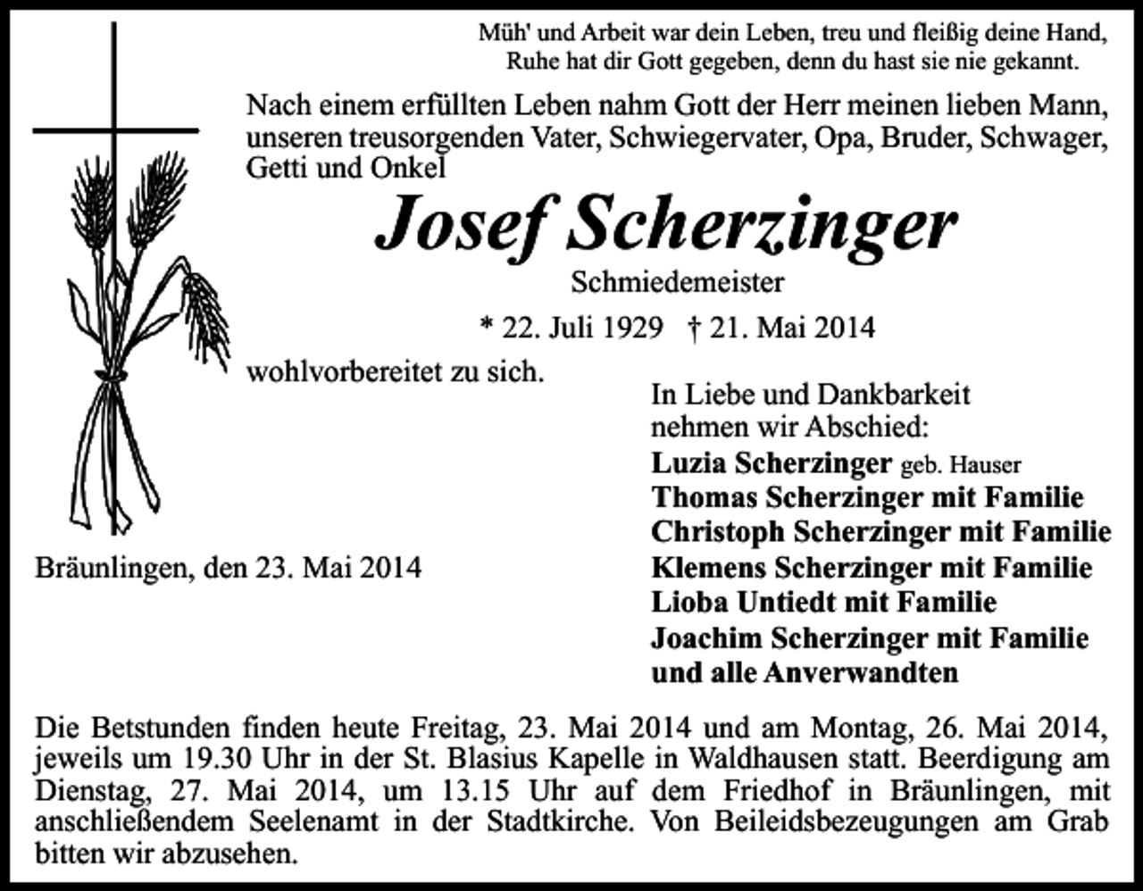 <p>Müh' und Arbeit war dein Leben, treu und fleißig deine Hand,<br />Ruhe hat dir Gott gegeben, denn du hast sie nie gekannt.</p><p>Nach einem erfüllten Leben nahm Gott der Herr meinen lieben Mann,<br />unseren treusorgenden Vater, Schwiegervater, Opa, Bruder, Schwager,<br />Getti und Onkel</p><p>Josef Scherzinger</p><p>Schmiedemeister<br />* 22. Juli 1929 † 21. Mai 2014<br />wohlvorbereitet zu sich.<br />In Liebe und Dankbarkeit<br />nehmen wir Abschied:<br />Luzia Scherzinger geb. Hauser<br />Thomas Scherzinger mit Familie<br />Christoph Scherzinger mit Familie<br />Klemens Scherzinger mit Familie<br />Bräunlingen, den 23. Mai 2014<br />Lioba Untiedt mit Familie<br />Joachim Scherzinger mit Familie<br />und alle Anverwandten<br />Die Betstunden finden heute Freitag, 23. Mai 2014 und am Montag, 26. Mai 2014,<br />jeweils um 19.30 Uhr in der St. Blasius Kapelle in Waldhausen statt. Beerdigung am<br />Dienstag, 27. Mai 2014, um 13.15 Uhr auf dem Friedhof in Bräunlingen, mit<br />anschließendem Seelenamt in der Stadtkirche. Von Beileidsbezeugungen am Grab<br />bitten wir abzusehen.</p>