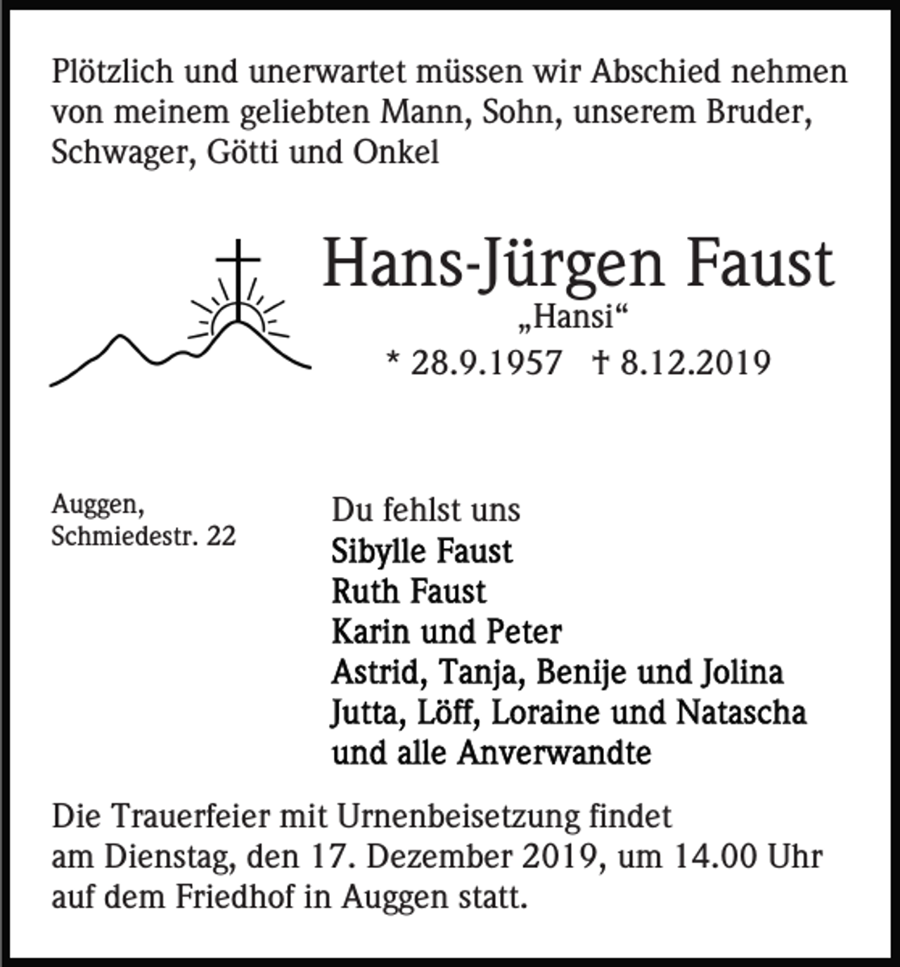 <p>Plötzlich und unerwartet müssen wir Abschied nehmen<br />von meinem geliebten Mann, Sohn, unserem Bruder,<br />Schwager, Götti und Onkel</p><p>Hans-Jürgen Faust<br />„Hansi“<br />* 28.9.1957 † 8.12.2019</p><p>Auggen,<br />Schmiedestr. 22</p><p>Du fehlst uns</p><p>Die Trauerfeier mit Urnenbeisetzung findet<br />am Dienstag, den 17. Dezember 2019, um 14.00 Uhr<br />auf dem Friedhof in Auggen statt.</p>
