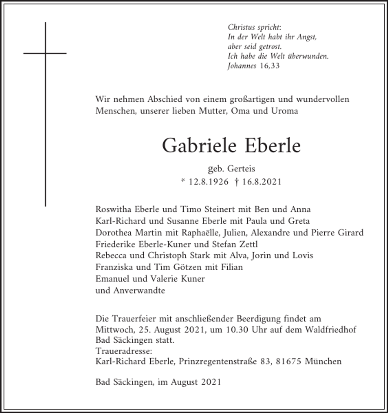 <p>Christus spricht:<br />In der Welt habt ihr Angst,<br />aber seid getrost.<br />Ich habe die Welt überwunden.<br />Johannes 16,33</p><p>Wir nehmen Abschied von einem großartigen und wundervollen<br />Menschen, unserer lieben Mutter, Oma und Uroma</p><p>Gabriele Eberle<br />geb. Gerteis<br />* 12.8.1926 £ 16.8.2021<br />Roswitha Eberle und Timo Steinert mit Ben und Anna<br />Karl-Richard und Susanne Eberle mit Paula und Greta<br />Dorothea Martin mit Raphaëlle, Julien, Alexandre und Pierre Girard<br />Friederike Eberle-Kuner und Stefan Zettl<br />Rebecca und Christoph Stark mit Alva, Jorin und Lovis<br />Franziska und Tim Götzen mit Filian<br />Emanuel und Valerie Kuner<br />und Anverwandte<br />Die Trauerfeier mit anschließender Beerdigung findet am<br />Mittwoch, 25. August 2021, um 10.30 Uhr auf dem Waldfriedhof<br />Bad Säckingen statt.<br />Traueradresse:<br />Karl-Richard Eberle, Prinzregentenstraße 83, 81675 München<br />Bad Säckingen, im August 2021</p>