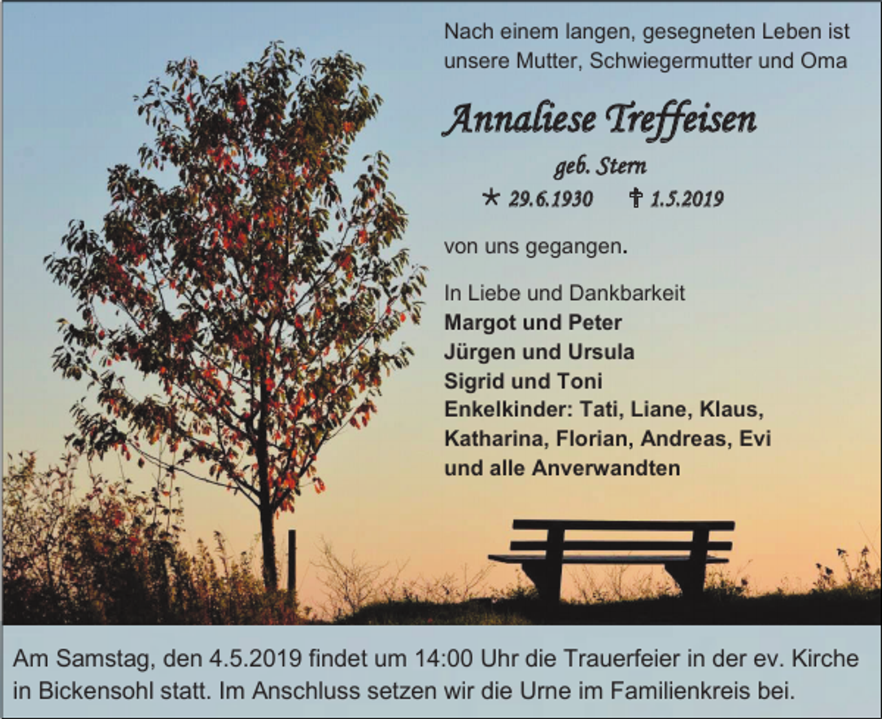 <p>Nach einem langen, gesegneten Leben ist<br />unsere Mutter, Schwiegermutter und Oma</p><p>Annaliese Treffeisen<br />geb. Stern<br /> 29.6.1930</p><p> 1.5.2019</p><p>von uns gegangen.<br />In Liebe und Dankbarkeit<br />Margot und Peter<br />Jürgen und Ursula<br />Sigrid und Toni<br />Enkelkinder: Tati, Liane, Klaus,<br />Katharina, Florian, Andreas, Evi<br />und alle Anverwandten</p><p>Am Samstag, den 4.5.2019 findet um 14:00 Uhr die Trauerfeier in der ev. Kirche<br />in Bickensohl statt. Im Anschluss setzen wir die Urne im Familienkreis bei.</p>