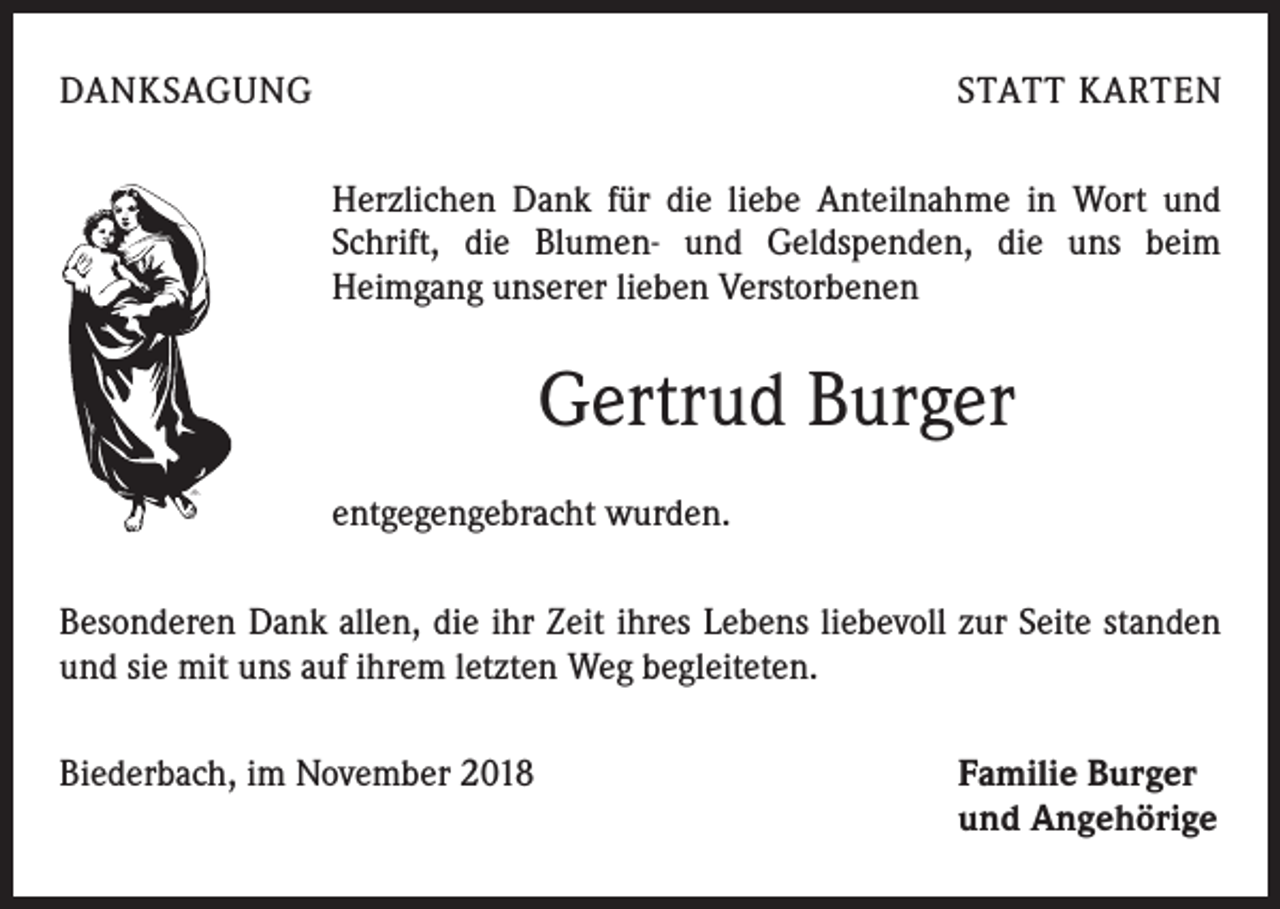 <p>DANKSAGUNG</p><p>STATT KARTEN<br />Herzlichen Dank für die liebe Anteilnahme in Wort und<br />Schrift, die Blumen- und Geldspenden, die uns beim<br />­Heimgang unserer lieben Verstorbenen</p><p>Gertrud Burger<br />entgegengebracht wurden.<br />Besonderen Dank allen, die ihr Zeit ihres Lebens liebevoll zur Seite standen<br />und sie mit uns auf ihrem letzten Weg begleiteten.<br />Biederbach, im November 2018</p><p>Familie Burger<br />und Angehörige</p>