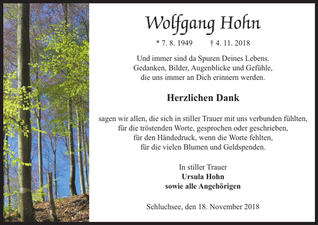 <p>Wolfgang Hohn<br />* 7. 8. 1949</p><p>† 4. 11. 2018</p><p>Und immer sind da Spuren Deines Lebens.<br />Gedanken, Bilder, Augenblicke und Gefühle,<br />die uns immer an Dich erinnern werden.</p><p>Herzlichen Dank<br />sagen wir allen, die sich in stiller Trauer mit uns verbunden fühlten,<br />für die tröstenden Worte, gesprochen oder geschrieben,<br />für den Händedruck, wenn die Worte fehlten,<br />für die vielen Blumen und Geldspenden.<br />In stiller Trauer<br />Ursula Hohn<br />sowie alle Angehörigen<br />Schluchsee, den 18. November 2018</p>