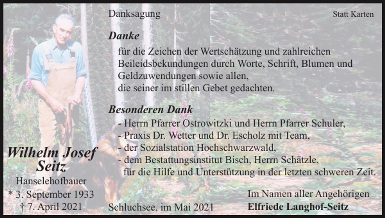 <p>Danksagung</p><p>Statt Karten</p><p>Danke<br />für die Zeichen der Wertschätzung und zahlreichen<br />Beileidsbekundungen durch Worte, Schrift, Blumen und<br />Geldzuwendungen sowie allen,<br />die seiner im stillen Gebet gedachten.</p><p>Besonderen Dank</p><p>Wilhelm Josef<br />Seitz<br />Hanselehofbauer<br />* 3. September 1933<br />† 7. April 2021</p><p>- Herrn Pfarrer Ostrowitzki und Herrn Pfarrer Schuler,<br />- Praxis Dr. Wetter und Dr. Escholz mit Team,<br />- der Sozialstation Hochschwarzwald,<br />- dem Bestattungsinstitut Bisch, Herrn Schätzle,<br />für die Hilfe und Unterstützung in der letzten schweren Zeit.<br />Schluchsee, im Mai 2021</p><p>Im Namen aller Angehörigen<br />Elfriede Langhof-Seitz</p>