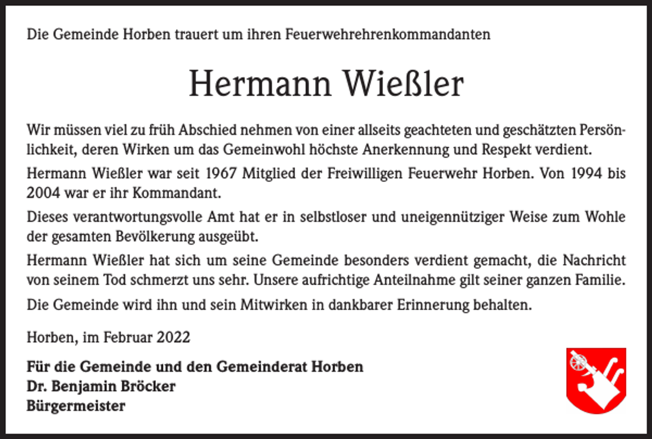 <p>Die Gemeinde Horben trauert um ihren Feuerwehrehrenkommandanten</p><p>Hermann Wießler<br />Wir müssen viel zu früh Abschied nehmen von einer allseits geachteten und geschätzten Persönlichkeit, deren Wirken um das Gemeinwohl höchste Anerkennung und Respekt verdient.<br />Hermann Wießler war seit 1967 Mitglied der Freiwilligen Feuerwehr Horben. Von 1994 bis<br />2004 war er ihr Kommandant.<br />Dieses verantwortungsvolle Amt hat er in selbstloser und uneigennütziger Weise zum Wohle<br />der gesamten Bevölkerung ausgeübt.<br />Hermann Wießler hat sich um seine Gemeinde besonders verdient gemacht, die Nachricht<br />von seinem Tod schmerzt uns sehr. Unsere aufrichtige Anteilnahme gilt seiner ganzen Familie.<br />Die Gemeinde wird ihn und sein Mitwirken in dankbarer Erinnerung behalten.<br />Horben, im Februar 2022<br />Für die Gemeinde und den Gemeinderat Horben<br />Dr. Benjamin Bröcker<br />Bürgermeister</p>