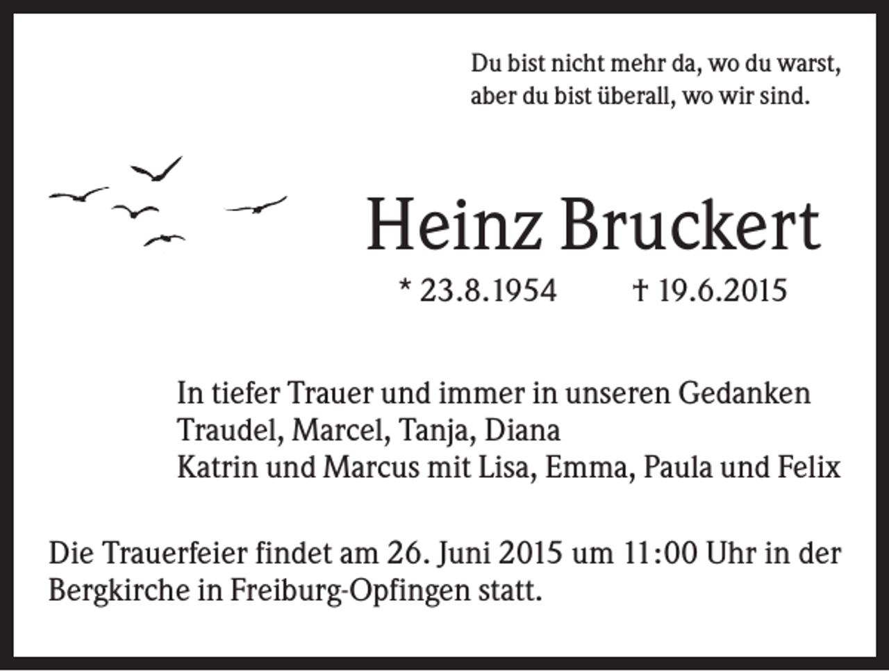 <p>Du bist nicht mehr da, wo du warst,<br />aber du bist überall, wo wir sind.</p><p>Heinz Bruckert<br />* 23.8.1954</p><p>† 19.6.2015</p><p>In tiefer Trauer und immer in unseren Gedanken<br />Traudel, Marcel, Tanja, Diana<br />Katrin und Marcus mit Lisa, Emma, Paula und Felix<br />Die Trauerfeier findet am 26. Juni 2015 um 11:00 Uhr in der<br />Bergkirche in Freiburg-Opfingen statt.</p>