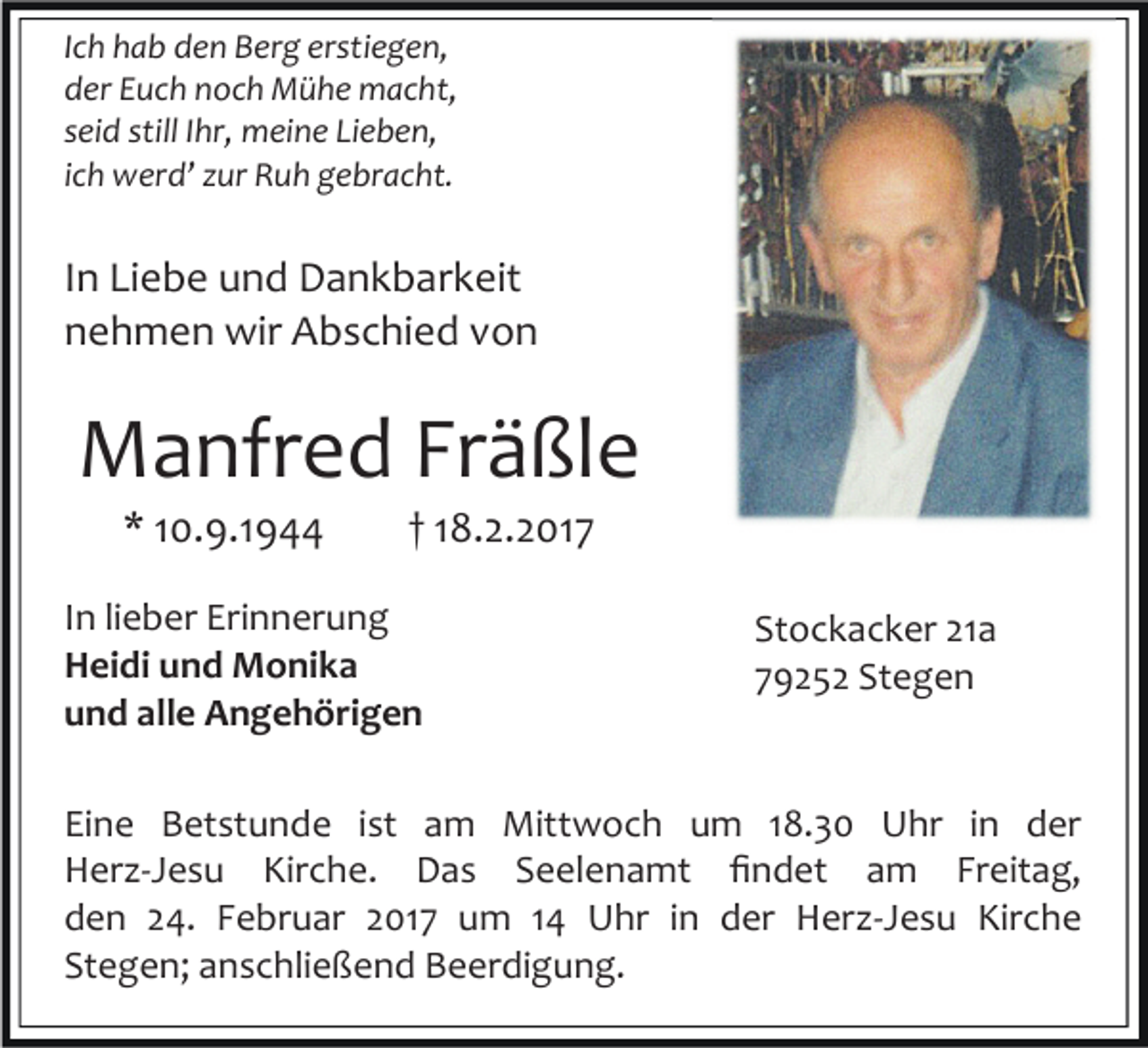 <p>Ich hab den Berg erstiegen,<br />der Euch noch Mühe macht,<br />seid still Ihr, meine Lieben,<br />ich werd’ zur Ruh gebracht.</p><p>In Liebe und Dankbarkeit<br />nehmen wir Abschied von</p><p>Manfred Fräßle<br />* 10.9.1944</p><p>† 18.2.2017</p><p>In lieber Erinnerung<br />Heidi und Monika<br />und alle Angehörigen</p><p>Stockacker 21a<br />79252 Stegen</p><p>Eine Betstunde ist am Mittwoch um 18.30 Uhr in der<br />Herz-Jesu Kirche. Das Seelenamt ﬁndet am Freitag,<br />den 24. Februar 2017 um 14 Uhr in der Herz-Jesu Kirche<br />Stegen; anschließend Beerdigung.</p>