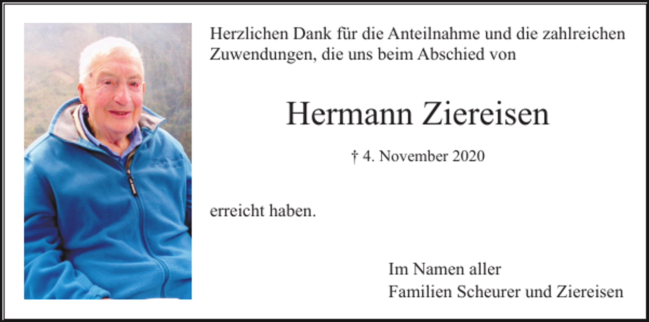 <p>Herzlichen Dank für die Anteilnahme und die zahlreichen<br />Zuwendungen, die uns beim Abschied von</p><p>Hermann Ziereisen<br />† 4. November 2020</p><p>erreicht haben.<br />Im Namen aller<br />Familien Scheurer und Ziereisen</p>