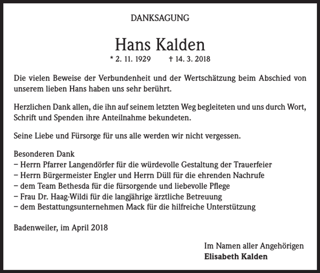 <p>DANKSAGUNG</p><p>Hans Kalden</p><p>* 2. 11. 1929</p><p>† 14. 3. 2018</p><p>Die vielen Beweise der Verbundenheit und der Wertschätzung beim Abschied von<br />unserem lieben Hans haben uns sehr berührt.<br />Herzlichen Dank allen, die ihn auf seinem letzten Weg begleiteten und uns durch Wort,<br />Schrift und Spenden ihre Anteilnahme bekundeten.<br />Seine Liebe und Fürsorge für uns alle werden wir nicht vergessen.<br />Besonderen Dank<br />– Herrn Pfarrer Langendörfer für die würdevolle Gestaltung der Trauerfeier<br />– Herrn Bürgermeister Engler und Herrn Düll für die ehrenden Nachrufe<br />– dem Team Bethesda für die fürsorgende und liebevolle Pflege<br />– Frau Dr. Haag-Wildi für die langjährige ärztliche Betreuung<br />– dem Bestattungsunternehmen Mack für die hilfreiche Unterstützung<br />Badenweiler, im April 2018<br />Im Namen aller Angehörigen<br />Elisabeth Kalden</p>