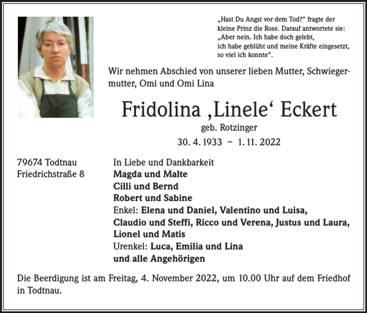 <p>„Hast Du Angst vor dem Tod?“ fragte der<br />kleine Prinz die Rose. Darauf antwortete sie:<br />„Aber nein. Ich habe doch gelebt,<br />ich habe geblüht und meine Kräfte eingesetzt,<br />so viel ich konnte“.</p><p>Wir nehmen Abschied von unserer lieben Mutter, Schwiegermutter, Omi und Omi Lina</p><p>Fridolina ‚Linele‘ Eckert<br />geb. Rotzinger<br />30. 4. 1933 – 1. 11. 2022</p><p>79674 Todtnau<br />In Liebe und Dankbarkeit<br />Friedrichstraße 8 Magda und Malte<br />Cilli und Bernd<br />Robert und Sabine<br />Enkel: Elena und Daniel, Valentino und Luisa,<br />Claudio und Steffi, Ricco und Verena, Justus und Laura,<br />Lionel und Matis<br />Urenkel: Luca, Emilia und Lina<br />und alle Angehörigen<br />Die Beerdigung ist am Freitag, 4. November 2022, um 10.00 Uhr auf dem Friedhof<br />in Todtnau.</p>