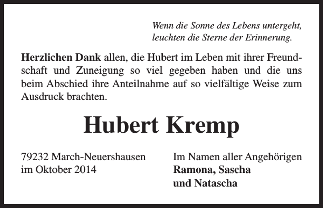 <p>Wenn die Sonne des Lebens untergeht,<br />leuchten die Sterne der Erinnerung.</p><p>Herzlichen Dank allen, die Hubert im Leben mit ihrer Freundschaft und Zuneigung so viel gegeben haben und die uns<br />beim Abschied ihre Anteilnahme auf so vielfältige Weise zum<br />Ausdruck brachten.</p><p>Hubert Kremp<br />79232 March-Neuershausen<br />im Oktober 2014</p><p>Im Namen aller Angehörigen<br />Ramona, Sascha<br />und Natascha</p>