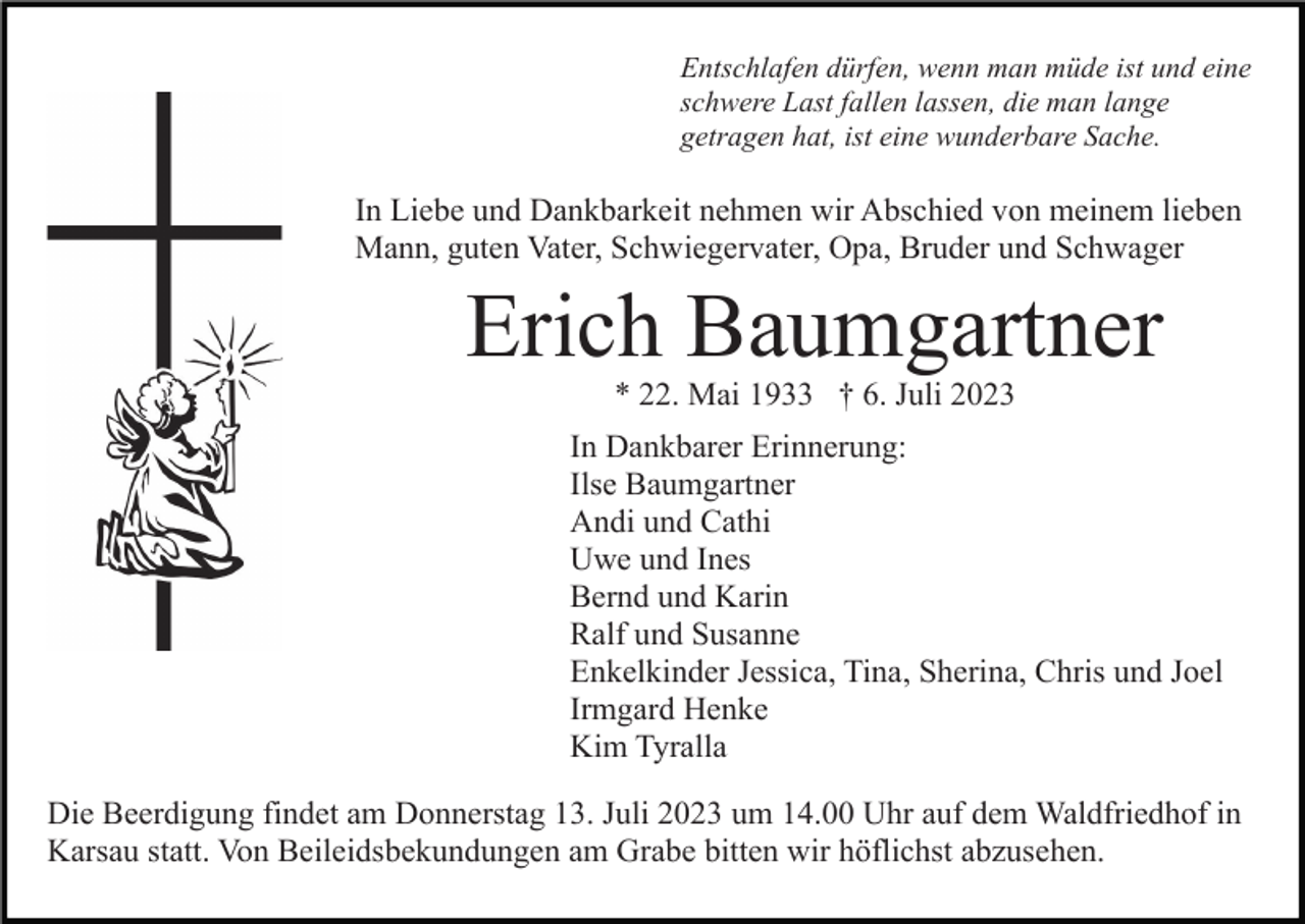 <p>Entschlafen dürfen, wenn man müde ist und eine<br />schwere Last fallen lassen, die man lange<br />getragen hat, ist eine wunderbare Sache.</p><p>In Liebe und Dankbarkeit nehmen wir Abschied von meinem lieben<br />Mann, guten Vater, Schwiegervater, Opa, Bruder und Schwager</p><p>Erich Baumgartner<br />* 22. Mai 1933 † 6. Juli 2023<br />In Dankbarer Erinnerung:<br />Ilse Baumgartner<br />Andi und Cathi<br />Uwe und Ines<br />Bernd und Karin<br />Ralf und Susanne<br />Enkelkinder Jessica, Tina, Sherina, Chris und Joel<br />Irmgard Henke<br />Kim Tyralla<br />Die Beerdigung findet am Donnerstag 13. Juli 2023 um 14.00 Uhr auf dem Waldfriedhof in<br />Karsau statt. Von Beileidsbekundungen am Grabe bitten wir höflichst abzusehen.</p>
