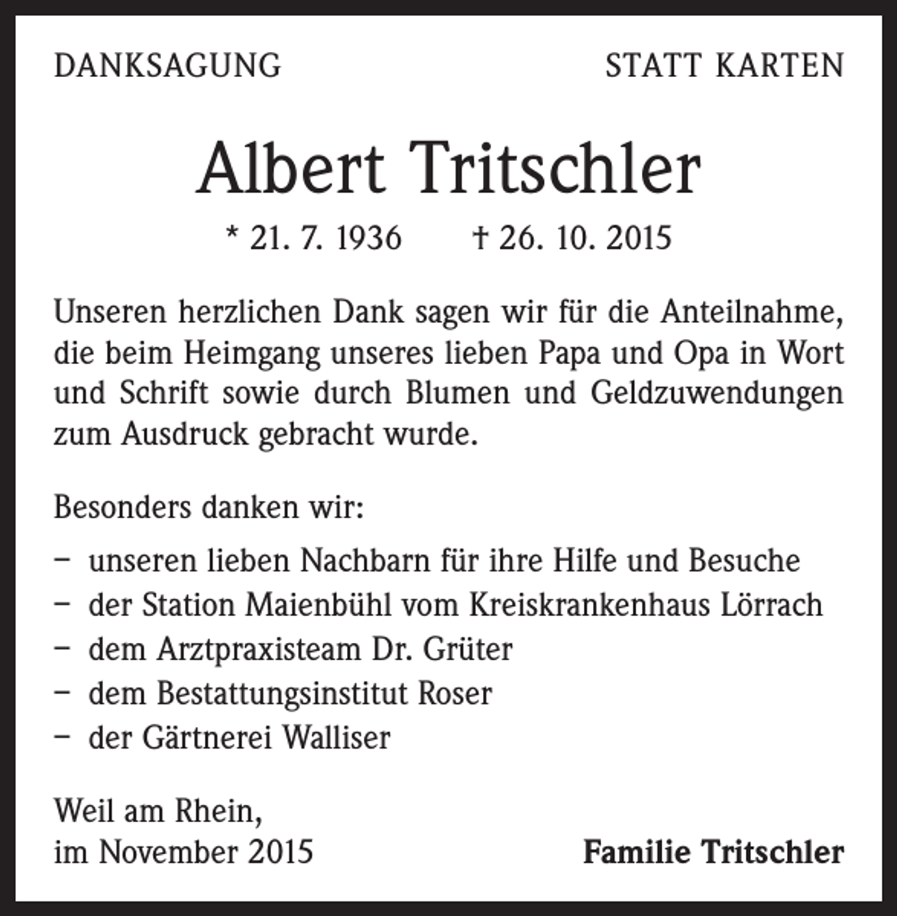 <p>DANKSAGUNG</p><p>STATT KARTEN</p><p>Albert Tritschler<br />* 21. 7. 1936 † 26. 10. 2015<br />Unseren herzlichen Dank sagen wir für die Anteilnahme,<br />die beim Heimgang unseres lieben Papa und Opa in Wort<br />und Schrift sowie durch Blumen und Geldzuwendungen<br />zum Ausdruck gebracht wurde.<br />Besonders danken wir:<br />– unseren lieben Nachbarn für ihre Hilfe und Besuche<br />– der Station Maienbühl vom Kreiskrankenhaus Lörrach<br />– dem Arztpraxisteam Dr. Grüter<br />– dem Bestattungsinstitut Roser<br />– der Gärtnerei Walliser<br />Weil am Rhein,<br />im November 2015</p><p>Familie Tritschler</p>